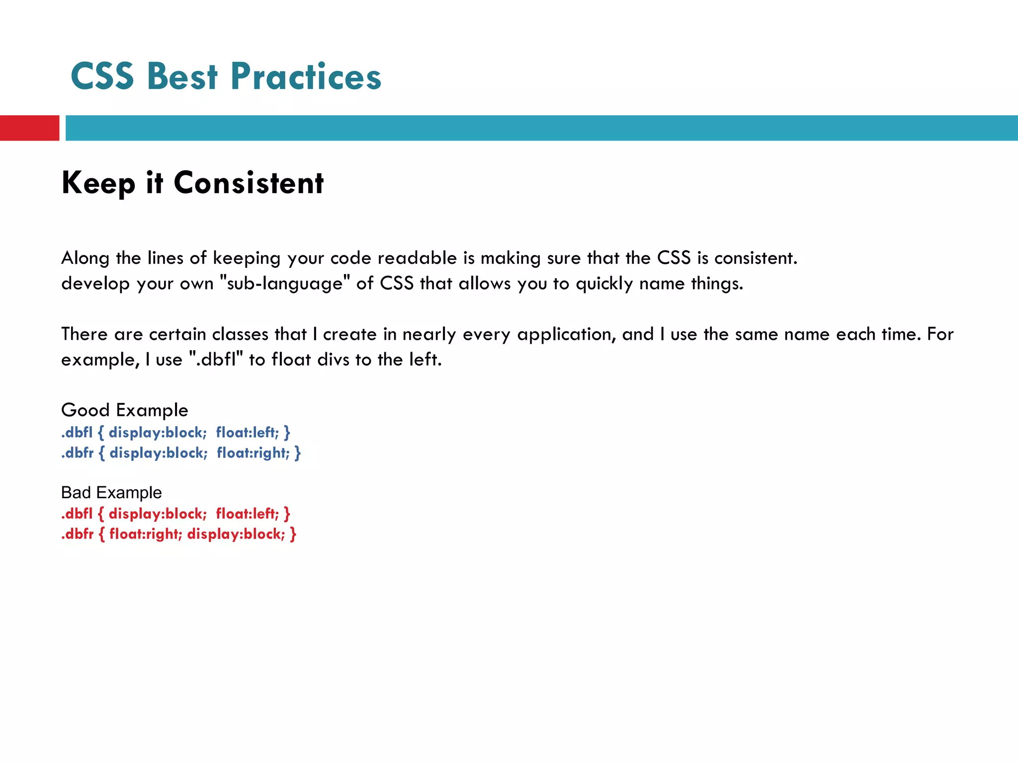 CSS Best Practices Keep it Consistent Along the lines of keeping your code readable is making sure that the CSS is consistent.  develop your own "sub-language" of CSS that allows you to quickly name things.  There are certain classes that I create in nearly every application, and I use the same name each time. For example, I use ".dbfl" to float divs to the left. Good Example .dbfl { display:block;  float:left; } .dbfr { display:block;  float:right; } Bad Example .dbfl { display:block;  float:left; } .dbfr { float:right; display:block; } 