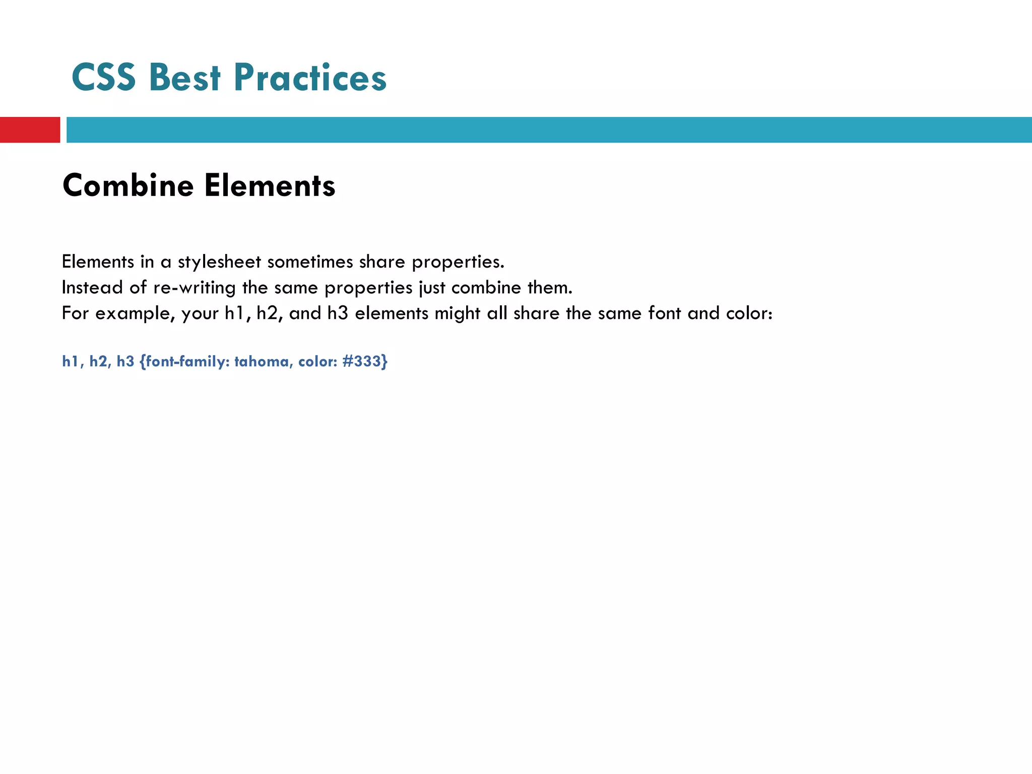 CSS Best Practices Combine Elements Elements in a stylesheet sometimes share properties.  Instead of re-writing the same properties just combine them. For example, your h1, h2, and h3 elements might all share the same font and color: h1, h2, h3 {font-family: tahoma, color: #333} 