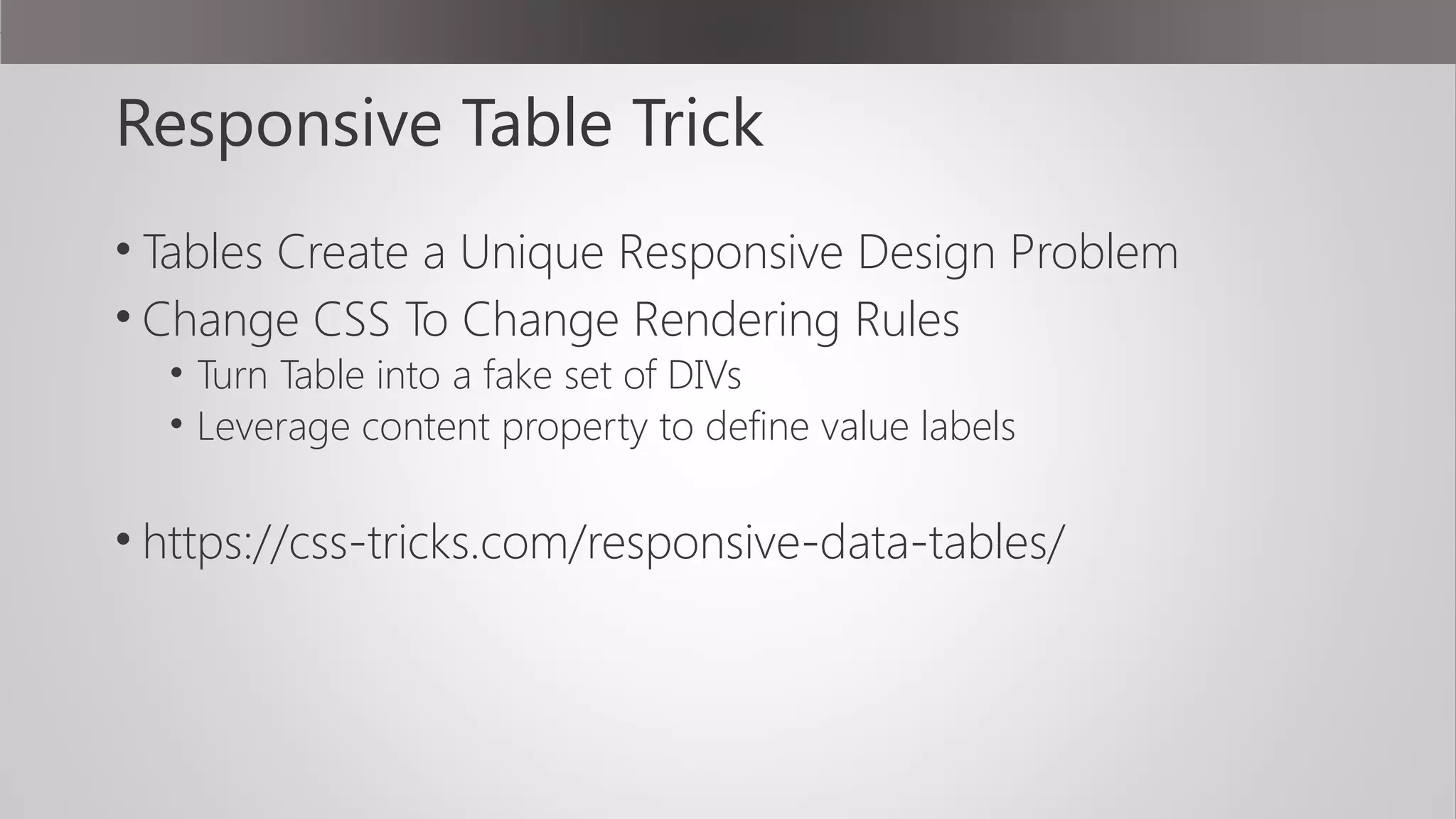 Responsive Table Trick
• Tables Create a Unique Responsive Design Problem
• Change CSS To Change Rendering Rules
• Turn Table into a fake set of DIVs
• Leverage content property to define value labels
• https://css-tricks.com/responsive-data-tables/
 