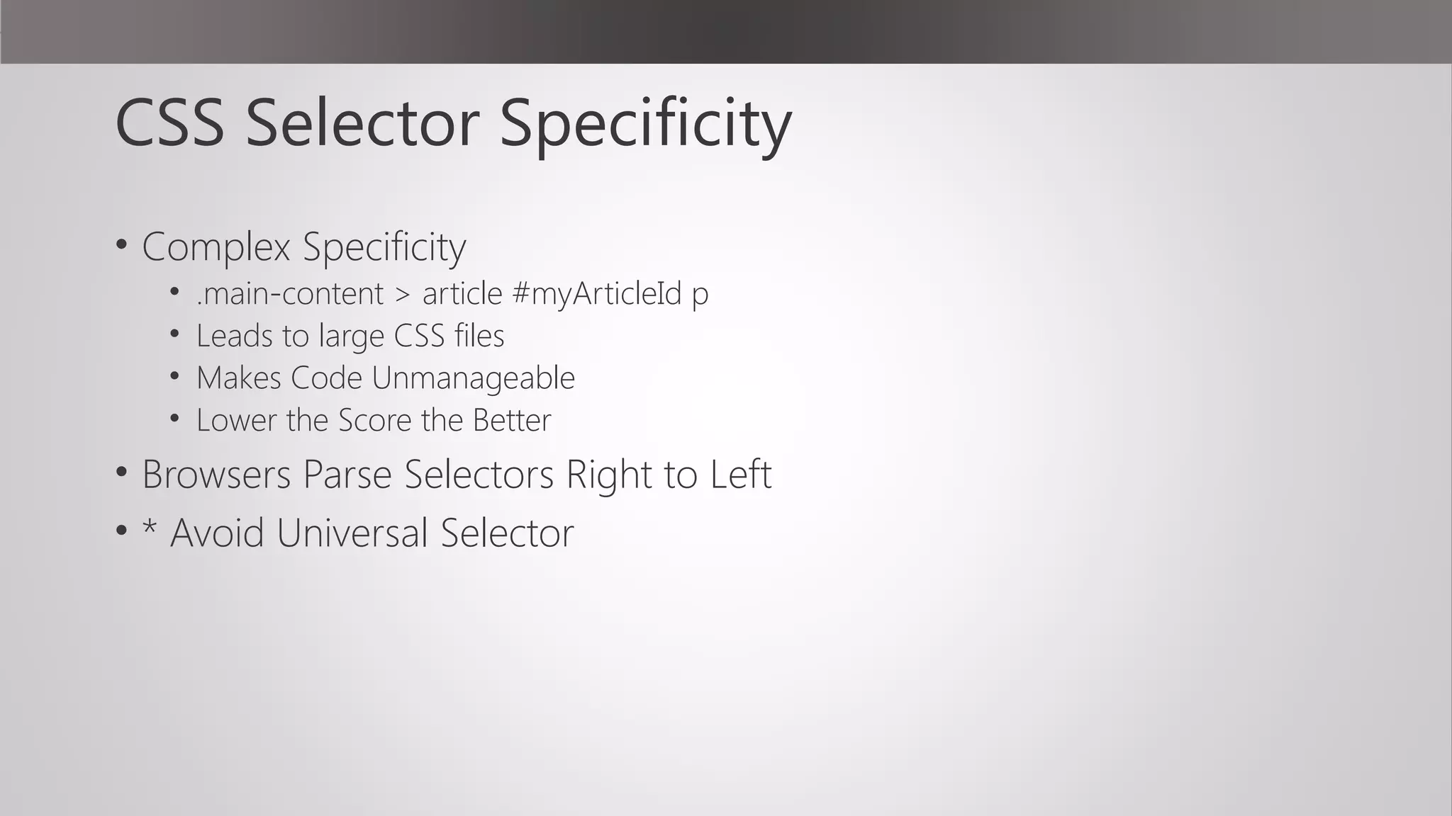 CSS Selector Specificity
• Complex Specificity
• .main-content > article #myArticleId p
• Leads to large CSS files
• Makes Code Unmanageable
• Lower the Score the Better
• Browsers Parse Selectors Right to Left
• * Avoid Universal Selector
 
