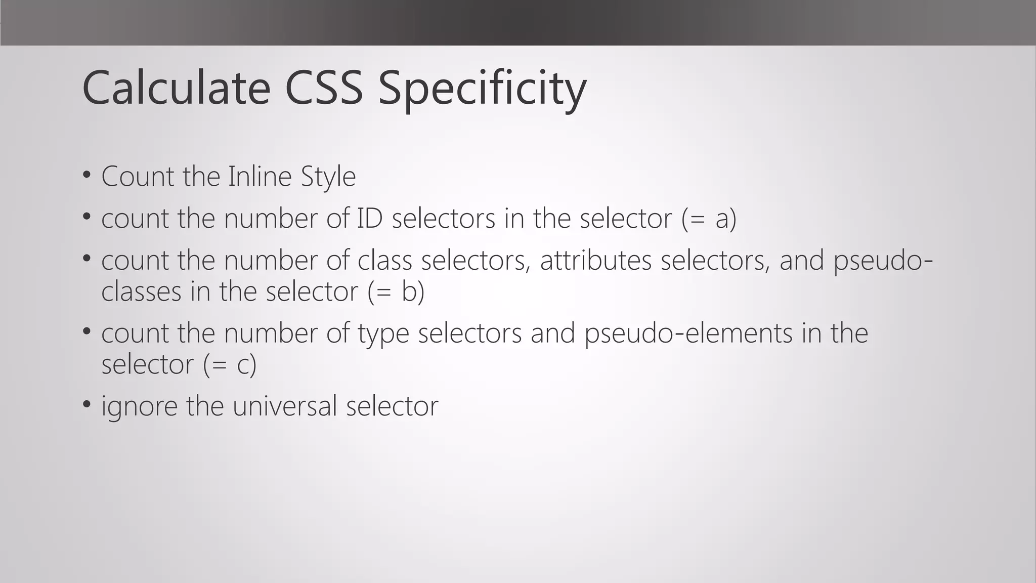 Calculate CSS Specificity
• Count the Inline Style
• count the number of ID selectors in the selector (= a)
• count the number of class selectors, attributes selectors, and pseudo-
classes in the selector (= b)
• count the number of type selectors and pseudo-elements in the
selector (= c)
• ignore the universal selector
 