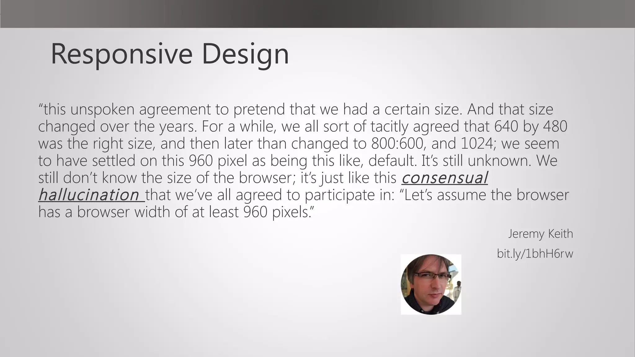 Responsive Design
“this unspoken agreement to pretend that we had a certain size. And that size
changed over the years. For a while, we all sort of tacitly agreed that 640 by 480
was the right size, and then later than changed to 800:600, and 1024; we seem
to have settled on this 960 pixel as being this like, default. It’s still unknown. We
still don’t know the size of the browser; it’s just like this consensual
hallucination that we’ve all agreed to participate in: “Let’s assume the browser
has a browser width of at least 960 pixels.”
Jeremy Keith
bit.ly/1bhH6rw
 