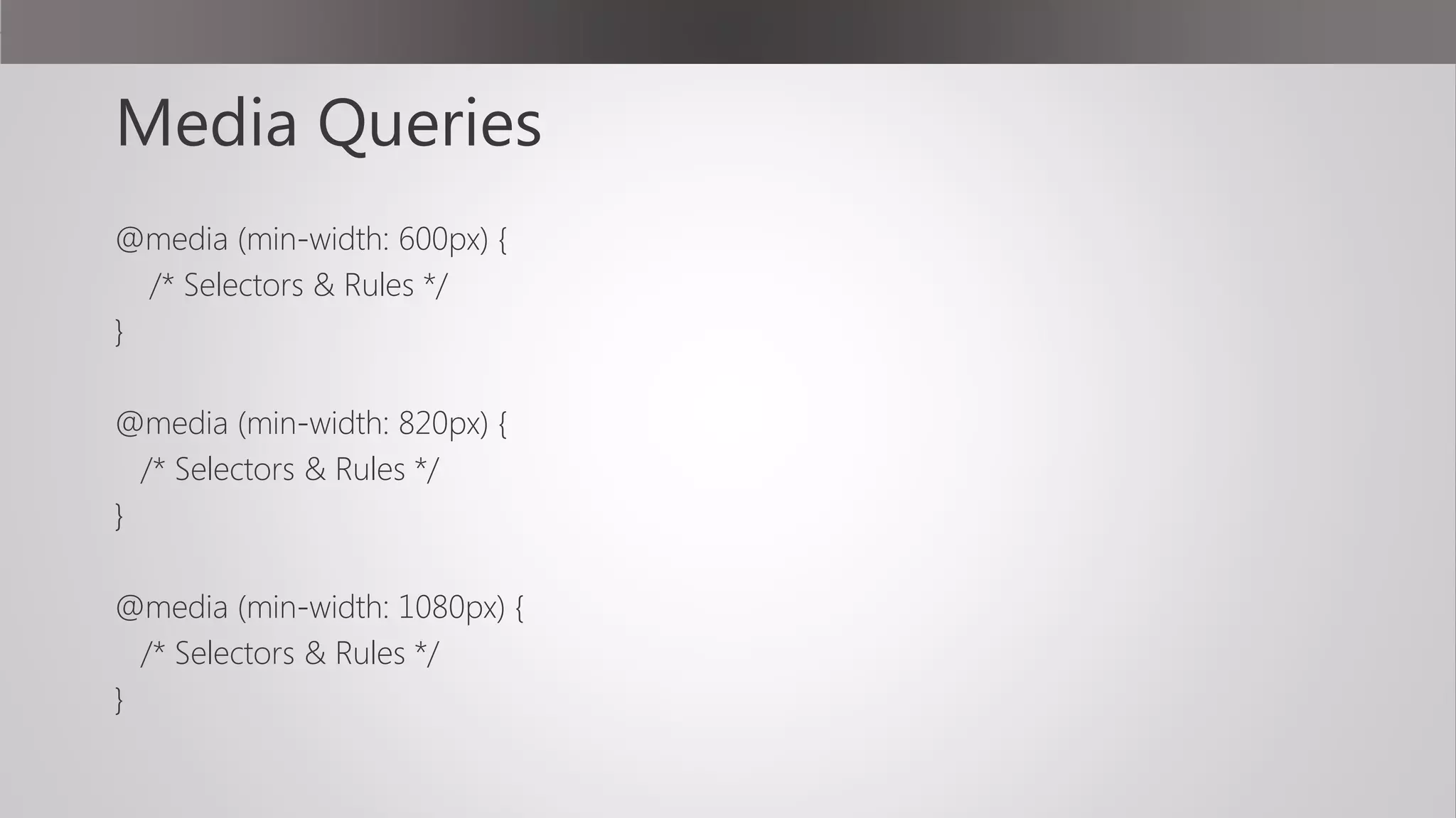 Media Queries
@media (min-width: 600px) {
/* Selectors & Rules */
}
@media (min-width: 820px) {
/* Selectors & Rules */
}
@media (min-width: 1080px) {
/* Selectors & Rules */
}
 