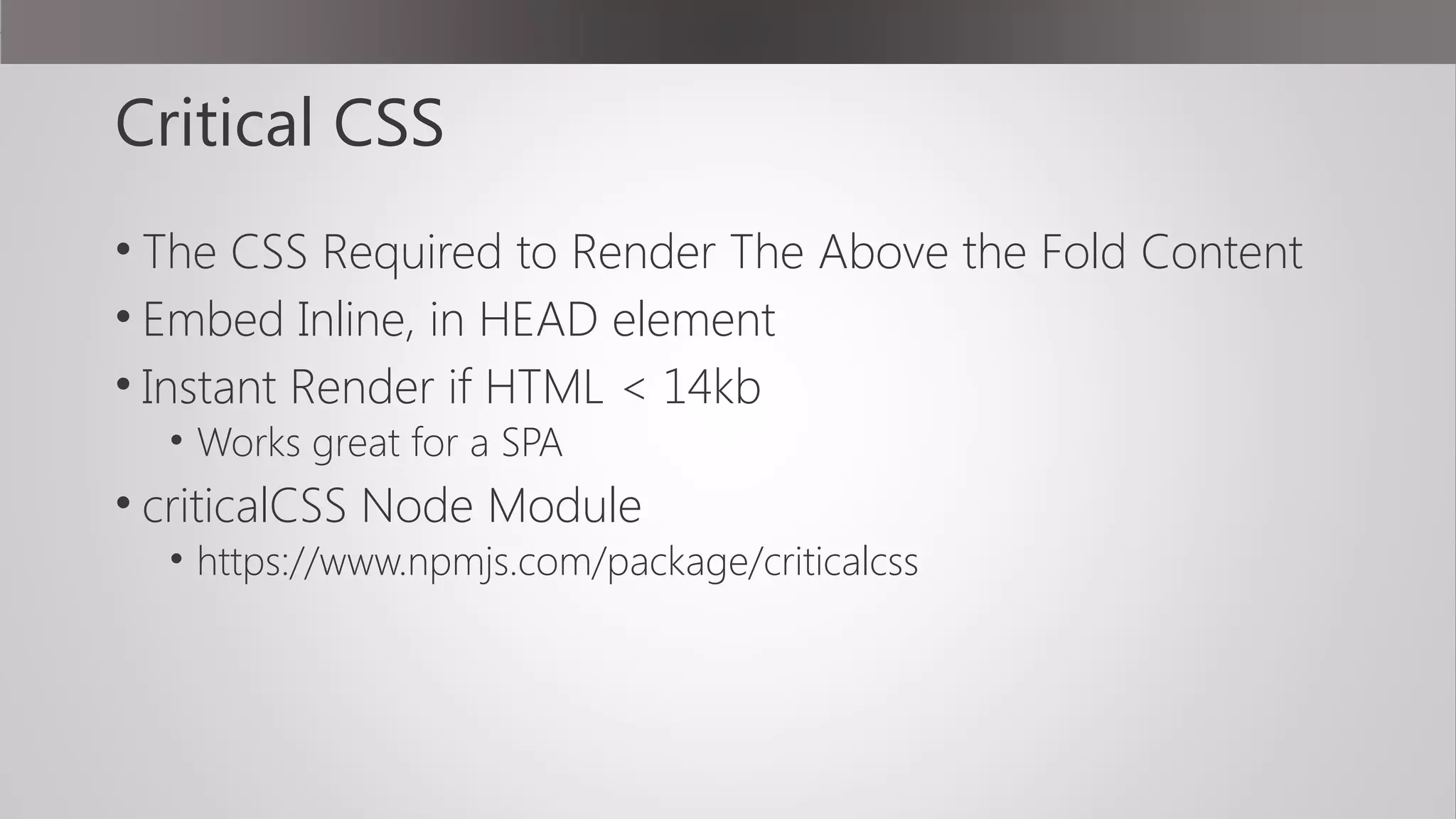 Critical CSS
• The CSS Required to Render The Above the Fold Content
• Embed Inline, in HEAD element
• Instant Render if HTML < 14kb
• Works great for a SPA
• criticalCSS Node Module
• https://www.npmjs.com/package/criticalcss
 