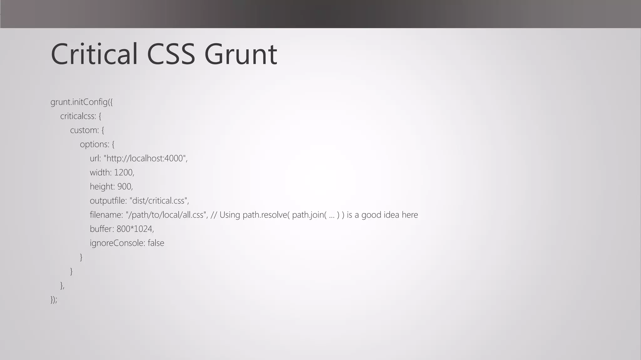 Critical CSS Grunt
grunt.initConfig({
criticalcss: {
custom: {
options: {
url: "http://localhost:4000",
width: 1200,
height: 900,
outputfile: "dist/critical.css",
filename: "/path/to/local/all.css", // Using path.resolve( path.join( ... ) ) is a good idea here
buffer: 800*1024,
ignoreConsole: false
}
}
},
});
 