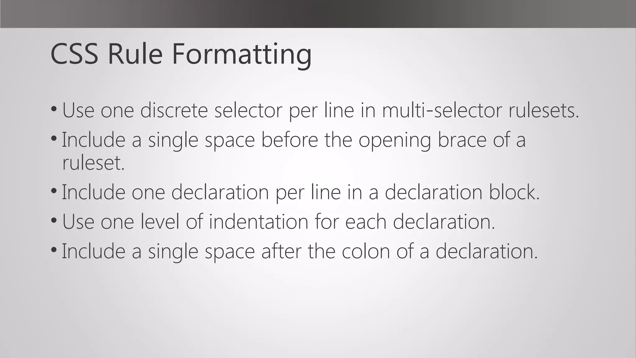 CSS Rule Formatting
• Use one discrete selector per line in multi-selector rulesets.
• Include a single space before the opening brace of a
ruleset.
• Include one declaration per line in a declaration block.
• Use one level of indentation for each declaration.
• Include a single space after the colon of a declaration.
 