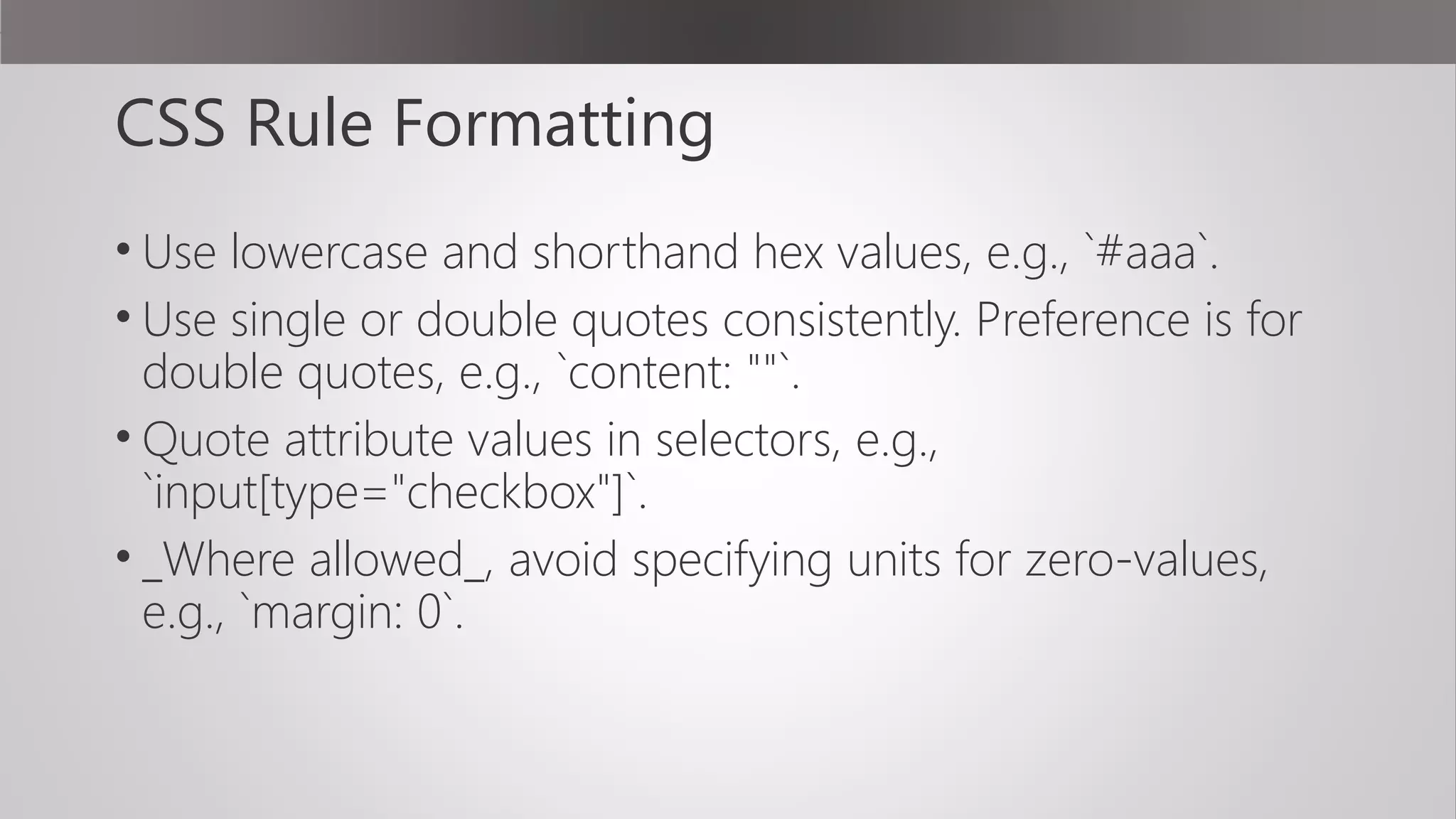 CSS Rule Formatting
• Use lowercase and shorthand hex values, e.g., `#aaa`.
• Use single or double quotes consistently. Preference is for
double quotes, e.g., `content: ""`.
• Quote attribute values in selectors, e.g.,
`input[type="checkbox"]`.
• _Where allowed_, avoid specifying units for zero-values,
e.g., `margin: 0`.
 