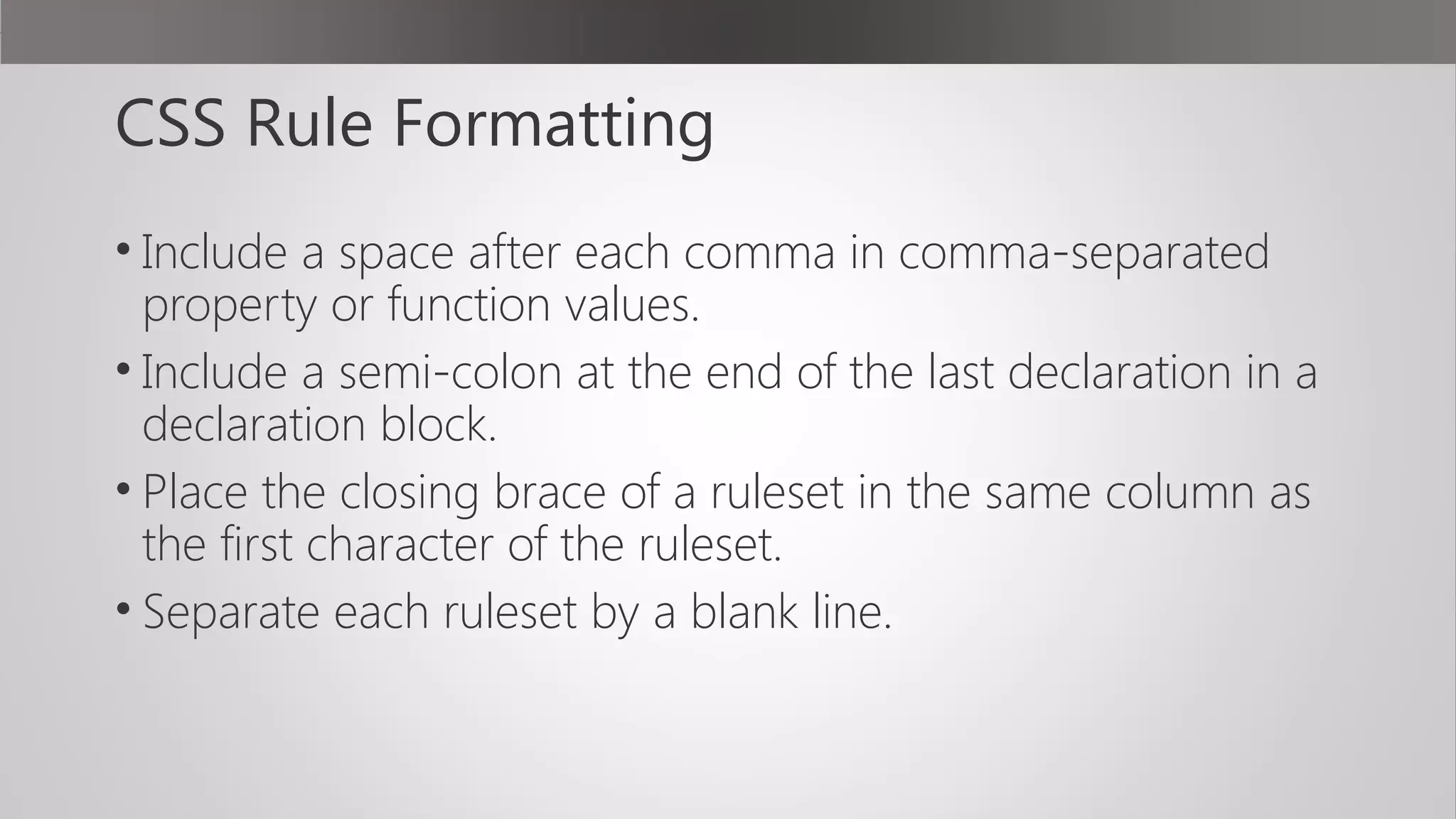 CSS Rule Formatting
• Include a space after each comma in comma-separated
property or function values.
• Include a semi-colon at the end of the last declaration in a
declaration block.
• Place the closing brace of a ruleset in the same column as
the first character of the ruleset.
• Separate each ruleset by a blank line.
 