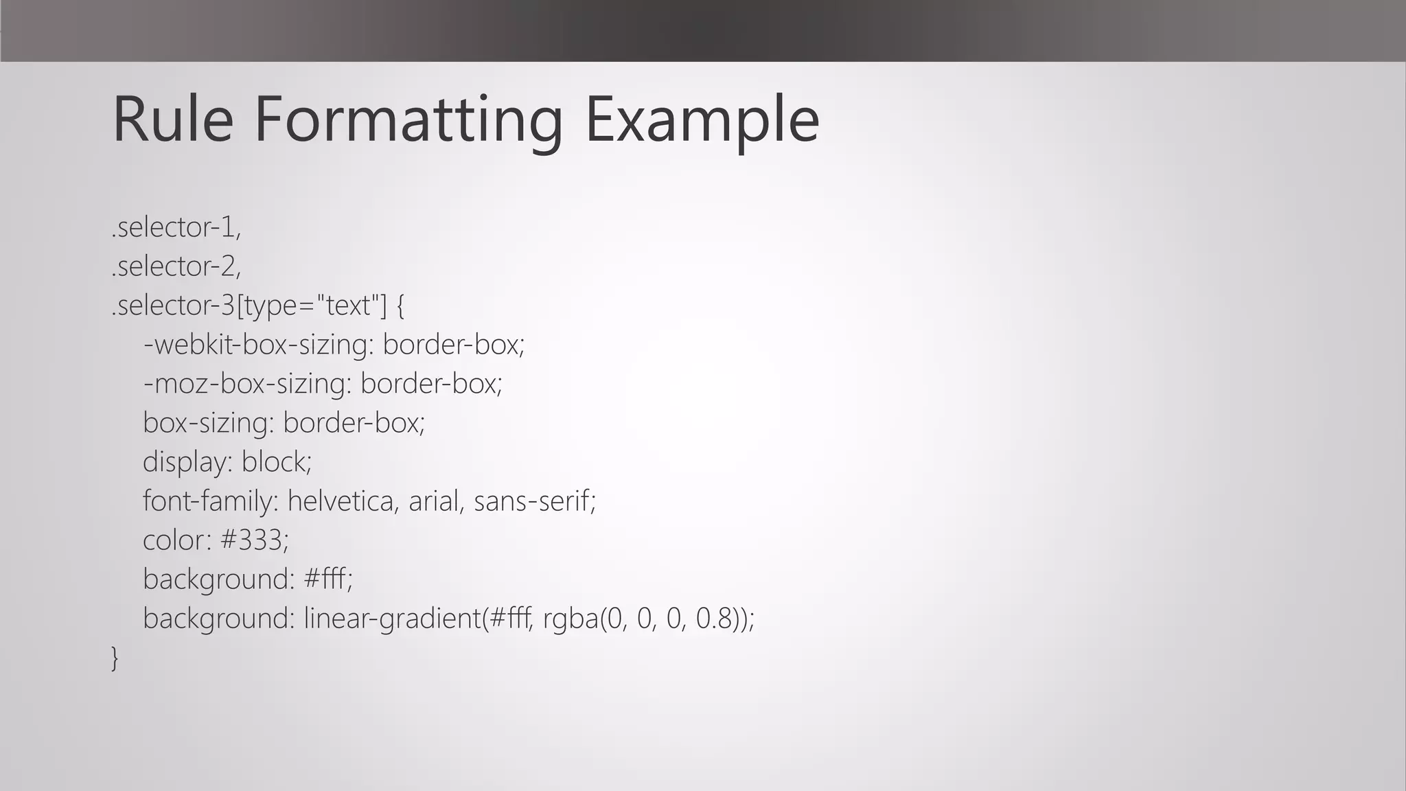 Rule Formatting Example
.selector-1,
.selector-2,
.selector-3[type="text"] {
-webkit-box-sizing: border-box;
-moz-box-sizing: border-box;
box-sizing: border-box;
display: block;
font-family: helvetica, arial, sans-serif;
color: #333;
background: #fff;
background: linear-gradient(#fff, rgba(0, 0, 0, 0.8));
}
 