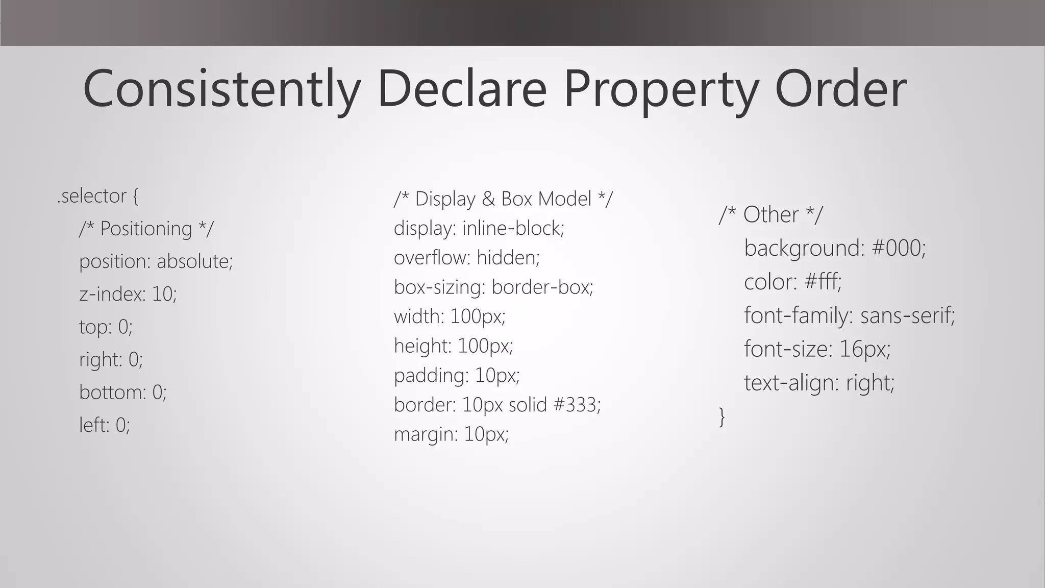 Consistently Declare Property Order
.selector {
/* Positioning */
position: absolute;
z-index: 10;
top: 0;
right: 0;
bottom: 0;
left: 0;
 
/* Display & Box Model */
display: inline-block;
overflow: hidden;
box-sizing: border-box;
width: 100px;
height: 100px;
padding: 10px;
border: 10px solid #333;
margin: 10px;
 
/* Other */
background: #000;
color: #fff;
font-family: sans-serif;
font-size: 16px;
text-align: right;
}
 