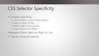 CSS Selector Specificity
• Complex Specificity
• .main-content > article #myArticleId p
• Leads to large CSS files
• Makes Code Unmanageable
• Lower the Score the Better
• Browsers Parse Selectors Right to Left
• * Avoid Universal Selector
 