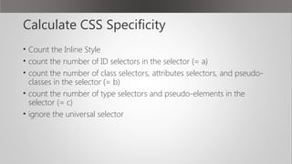 Calculate CSS Specificity
• Count the Inline Style
• count the number of ID selectors in the selector (= a)
• count the number of class selectors, attributes selectors, and pseudo-
classes in the selector (= b)
• count the number of type selectors and pseudo-elements in the
selector (= c)
• ignore the universal selector
 