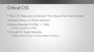 Critical CSS
• The CSS Required to Render The Above the Fold Content
• Embed Inline, in HEAD element
• Instant Render if HTML < 14kb
• Works great for a SPA
• criticalCSS Node Module
• https://www.npmjs.com/package/criticalcss
 