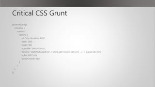 Critical CSS Grunt
grunt.initConfig({
criticalcss: {
custom: {
options: {
url: "http://localhost:4000",
width: 1200,
height: 900,
outputfile: "dist/critical.css",
filename: "/path/to/local/all.css", // Using path.resolve( path.join( ... ) ) is a good idea here
buffer: 800*1024,
ignoreConsole: false
}
}
},
});
 