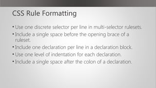 CSS Rule Formatting
• Use one discrete selector per line in multi-selector rulesets.
• Include a single space before the opening brace of a
ruleset.
• Include one declaration per line in a declaration block.
• Use one level of indentation for each declaration.
• Include a single space after the colon of a declaration.
 