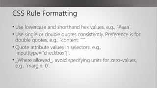 CSS Rule Formatting
• Use lowercase and shorthand hex values, e.g., `#aaa`.
• Use single or double quotes consistently. Preference is for
double quotes, e.g., `content: ""`.
• Quote attribute values in selectors, e.g.,
`input[type="checkbox"]`.
• _Where allowed_, avoid specifying units for zero-values,
e.g., `margin: 0`.
 