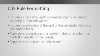 CSS Rule Formatting
• Include a space after each comma in comma-separated
property or function values.
• Include a semi-colon at the end of the last declaration in a
declaration block.
• Place the closing brace of a ruleset in the same column as
the first character of the ruleset.
• Separate each ruleset by a blank line.
 