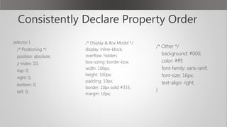 Consistently Declare Property Order
.selector {
/* Positioning */
position: absolute;
z-index: 10;
top: 0;
right: 0;
bottom: 0;
left: 0;
 
/* Display & Box Model */
display: inline-block;
overflow: hidden;
box-sizing: border-box;
width: 100px;
height: 100px;
padding: 10px;
border: 10px solid #333;
margin: 10px;
 
/* Other */
background: #000;
color: #fff;
font-family: sans-serif;
font-size: 16px;
text-align: right;
}
 
