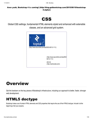 11/10/2015 CSS · Bootstrap
http://getbootstrap.com/css/ 1/80
Aww yeah, Bootstrap 4 is coming! (http://blog.getbootstrap.com/2015/08/19/bootstrap­
4­alpha/)
CSS
Global CSS settings, fundamental HTML elements styled and enhanced with extensible
classes, and an advanced grid system.
(http://www.launchbit.com/taz/9533­6013­111/)
The Power of Three 97% of
developers will fail you. We
are the other 3%. Get access
to power.
(http://www.launchbit.com/taz/9533­
6013­111/)
ads via Carbon
(http://carbonads.com)
Overview
Get the lowdown on the key pieces of Bootstrap's infrastructure, including our approach to better, faster, stronger
web development.
HTML5 doctype
Bootstrap makes use of certain HTML elements and CSS properties that require the use of the HTML5 doctype. Include it at the
beginning of all your projects.
 
