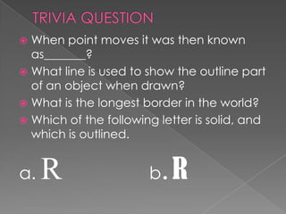  When point moves it was then known
  as_______?
 What line is used to show the outline part
  of an object when drawn?
 What is the longest border in the world?
 Which of the following letter is solid, and
  which is outlined.


a.   R                 b .R
 