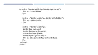 <p style = "border-width:4px; border-style:outset;">
This is a outset border.
</p>
<p style = "border-width:4px; border-style:hidden;">
This is a hidden border.
</p>
<p style = "border-width:4px;
border-top-style:solid;
border-bottom-style:dashed;
border-left-style:groove;
border-right-style:double;">
This is a a border with four different styles.
</p>
</body>
</html>
 