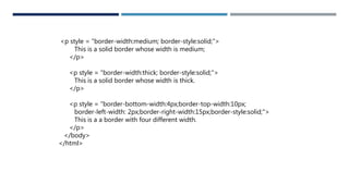 <p style = "border-width:medium; border-style:solid;">
This is a solid border whose width is medium;
</p>
<p style = "border-width:thick; border-style:solid;">
This is a solid border whose width is thick.
</p>
<p style = "border-bottom-width:4px;border-top-width:10px;
border-left-width: 2px;border-right-width:15px;border-style:solid;">
This is a a border with four different width.
</p>
</body>
</html>
 
