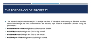 THE BORDER-COLOR PROPERTY
 The border-color property allows you to change the color of the border surrounding an element. You can
individually change the color of the bottom, left, top and right sides of an element's border using the
properties −
• border-bottom-color changes the color of bottom border.
• border-top-color changes the color of top border.
• border-left-color changes the color of left border.
• border-right-color changes the color of right border.
 
