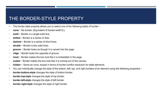 THE BORDER-STYLE PROPERTY
 The border-style property allows you to select one of the following styles of border −
• none − No border. (Equivalent of border-width:0;)
• solid − Border is a single solid line.
• dotted − Border is a series of dots.
• dashed − Border is a series of short lines.
• double − Border is two solid lines.
• groove − Border looks as though it is carved into the page.
• ridge − Border looks the opposite of groove.
• inset − Border makes the box look like it is embedded in the page.
• outset − Border makes the box look like it is coming out of the canvas.
• hidden − Same as none, except in terms of border-conflict resolution for table elements.
 You can individually change the style of the bottom, left, top, and right borders of an element using the following properties −
• border-bottom-style changes the style of bottom border.
• border-top-style changes the style of top border.
• border-left-style changes the style of left border.
• border-right-style changes the style of right border.
 