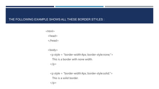 THE FOLLOWING EXAMPLE SHOWS ALL THESE BORDER STYLES :
<html>
<head>
</head>
<body>
<p style = "border-width:4px; border-style:none;">
This is a border with none width.
</p>
<p style = "border-width:4px; border-style:solid;">
This is a solid border.
</p>
 