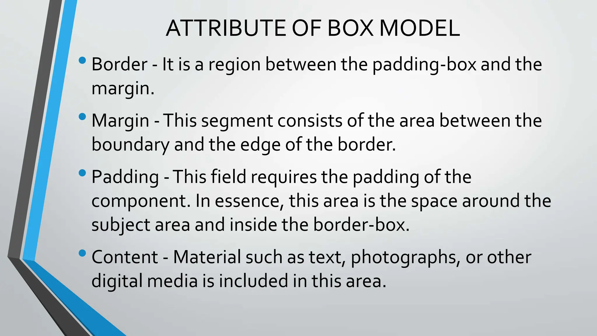 ATTRIBUTE OF BOX MODEL
•Border - It is a region between the padding-box and the
margin.
•Margin -This segment consists of the area between the
boundary and the edge of the border.
•Padding -This field requires the padding of the
component. In essence, this area is the space around the
subject area and inside the border-box.
•Content - Material such as text, photographs, or other
digital media is included in this area.
 
