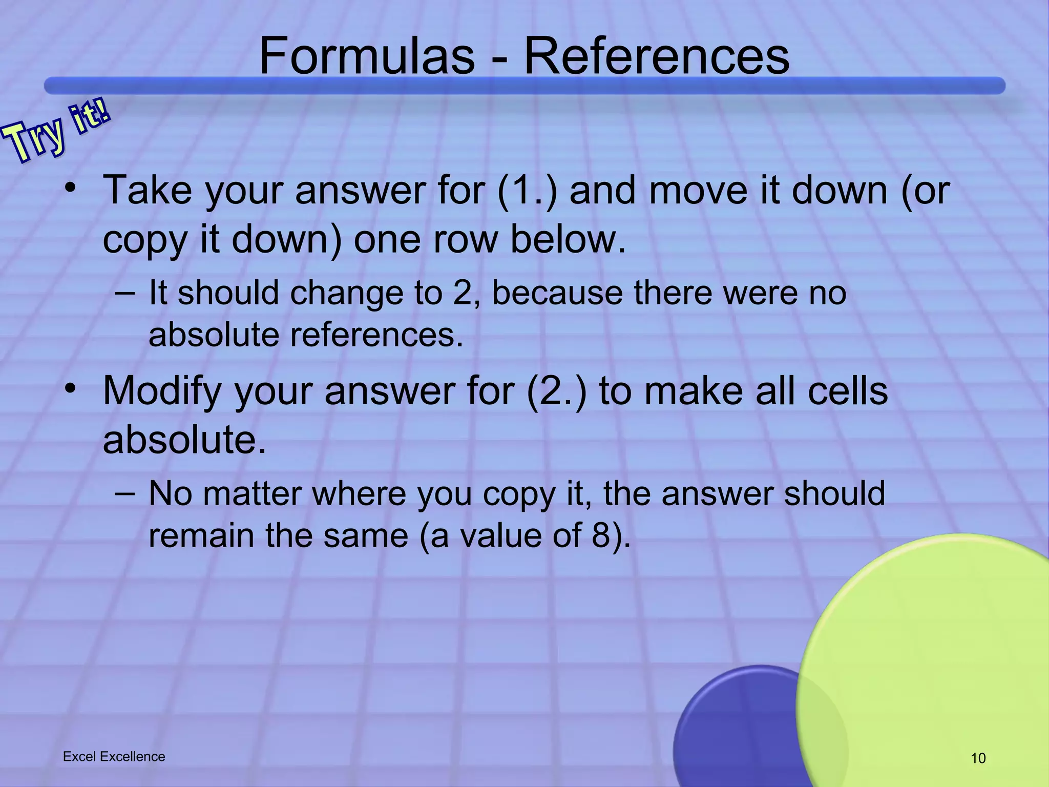 Formulas - References 
• Take your answer for (1.) and move it down (or 
copy it down) one row below. 
– It should change to 2, because there were no 
absolute references. 
• Modify your answer for (2.) to make all cells 
absolute. 
– No matter where you copy it, the answer should 
remain the same (a value of 8). 
Excel Excellence 10 
 