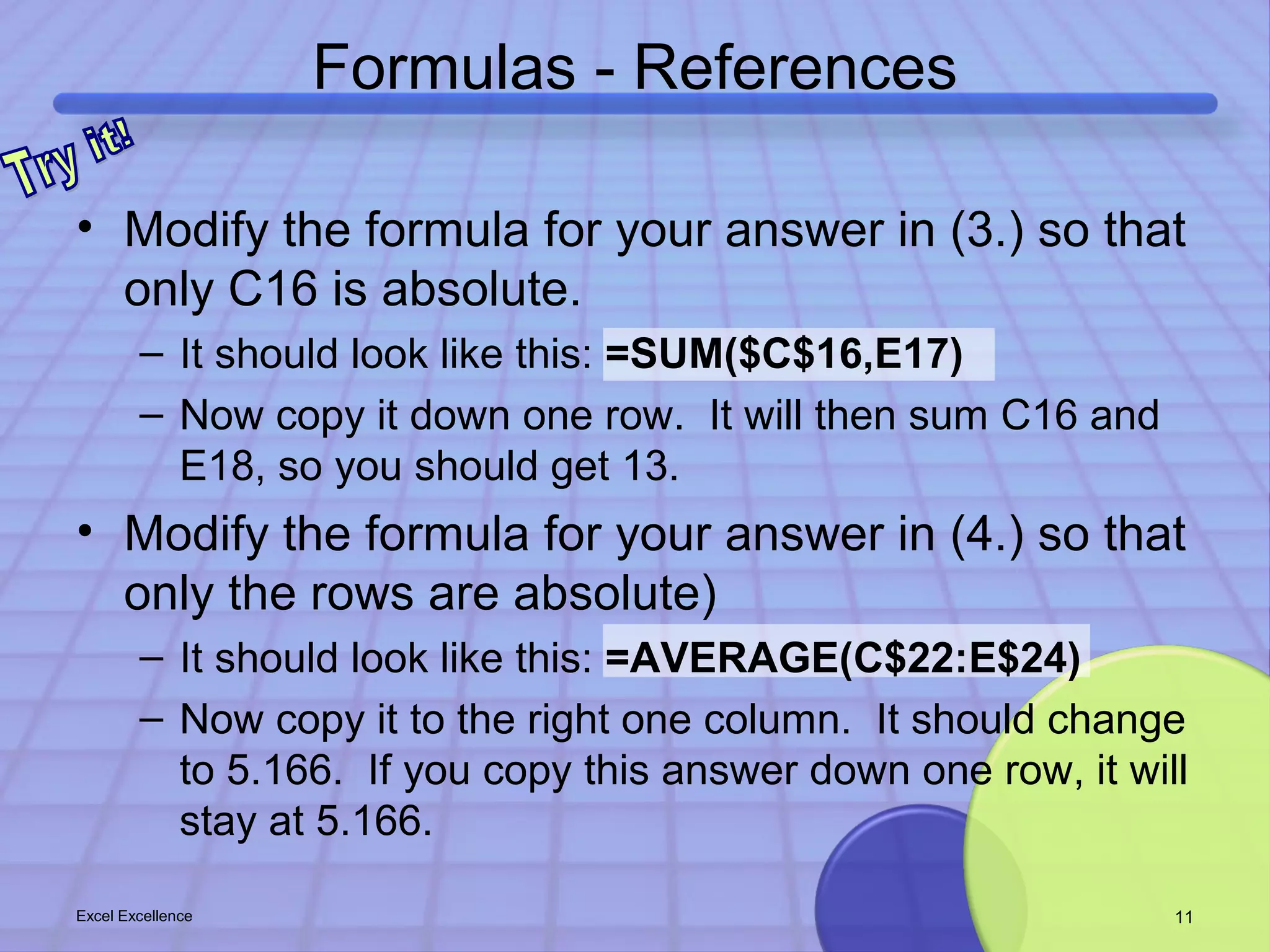 Formulas - References 
• Modify the formula for your answer in (3.) so that 
only C16 is absolute. 
– It should look like this: =SUM($C$16,E17) 
– Now copy it down one row. It will then sum C16 and 
E18, so you should get 13. 
• Modify the formula for your answer in (4.) so that 
only the rows are absolute) 
– It should look like this: =AVERAGE(C$22:E$24) 
– Now copy it to the right one column. It should change 
to 5.166. If you copy this answer down one row, it will 
stay at 5.166. 
Excel Excellence 11 
 