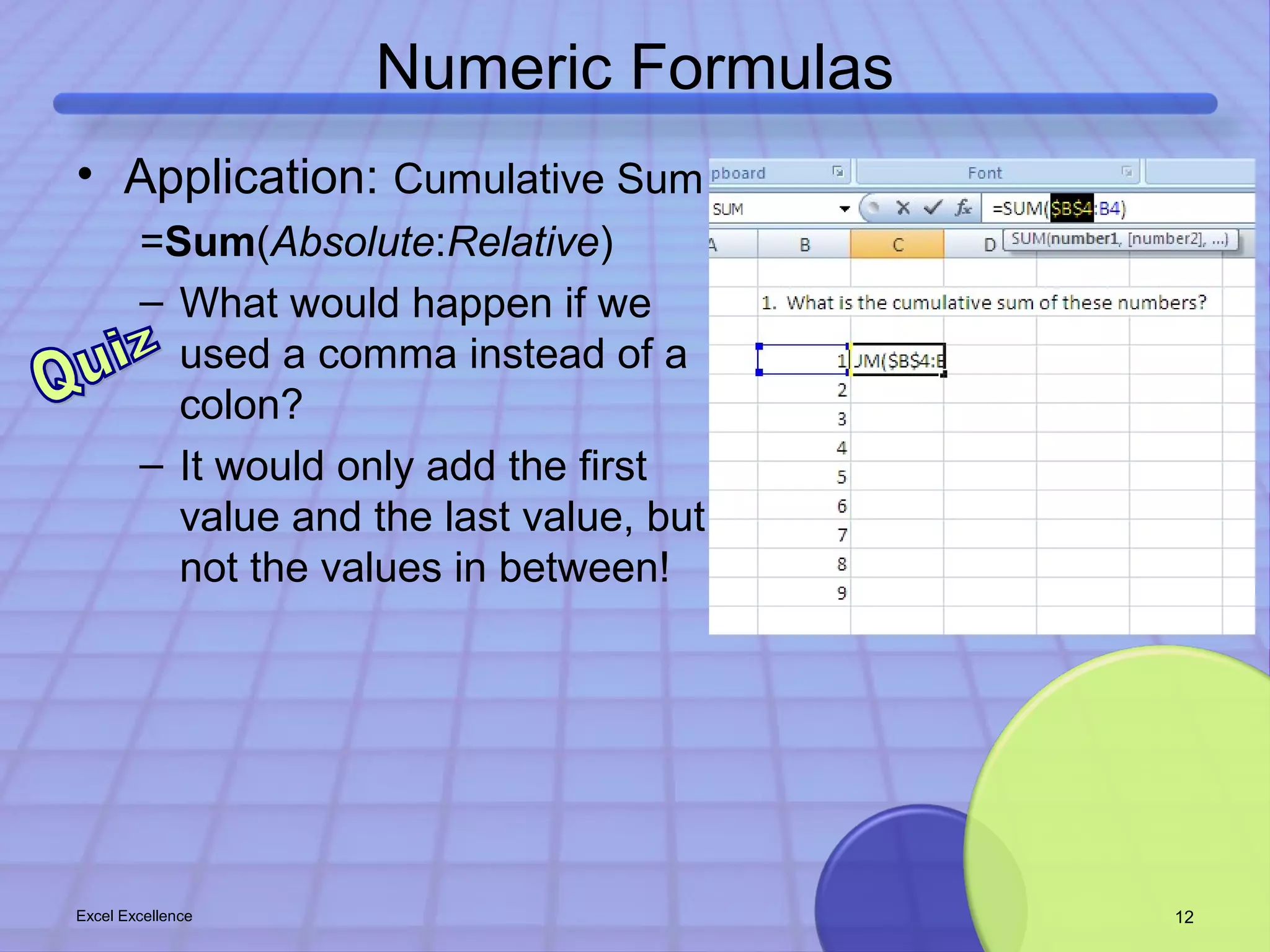 Numeric Formulas 
• Application: Cumulative Sum 
=Sum(Absolute:Relative) 
– What would happen if we 
used a comma instead of a 
colon? 
– It would only add the first 
value and the last value, but 
not the values in between! 
Excel Excellence 12 
 