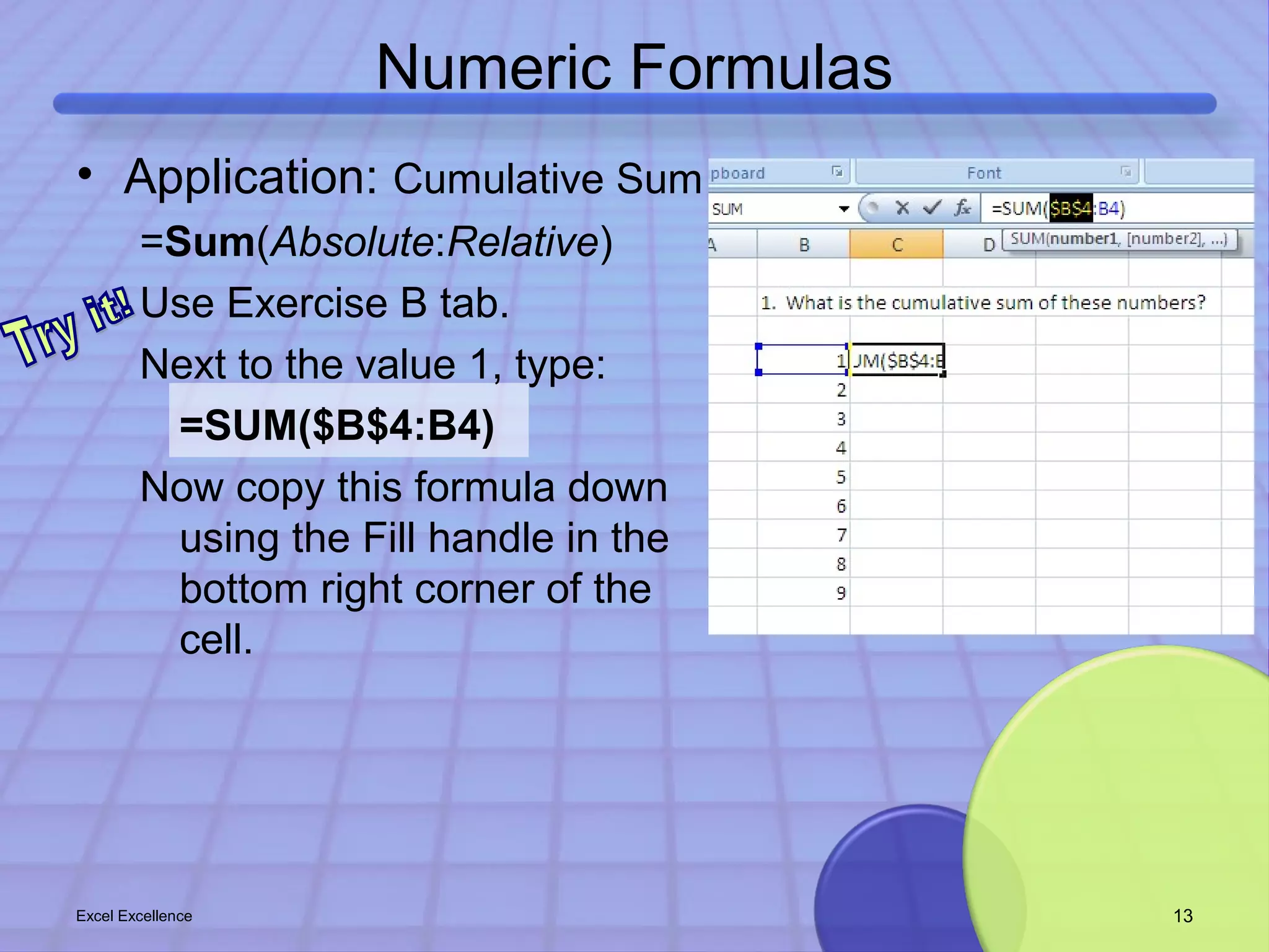 Numeric Formulas 
• Application: Cumulative Sum 
=Sum(Absolute:Relative) 
Use Exercise B tab. 
Next to the value 1, type: 
=SUM($B$4:B4) 
Now copy this formula down 
using the Fill handle in the 
bottom right corner of the 
cell. 
Excel Excellence 13 
 