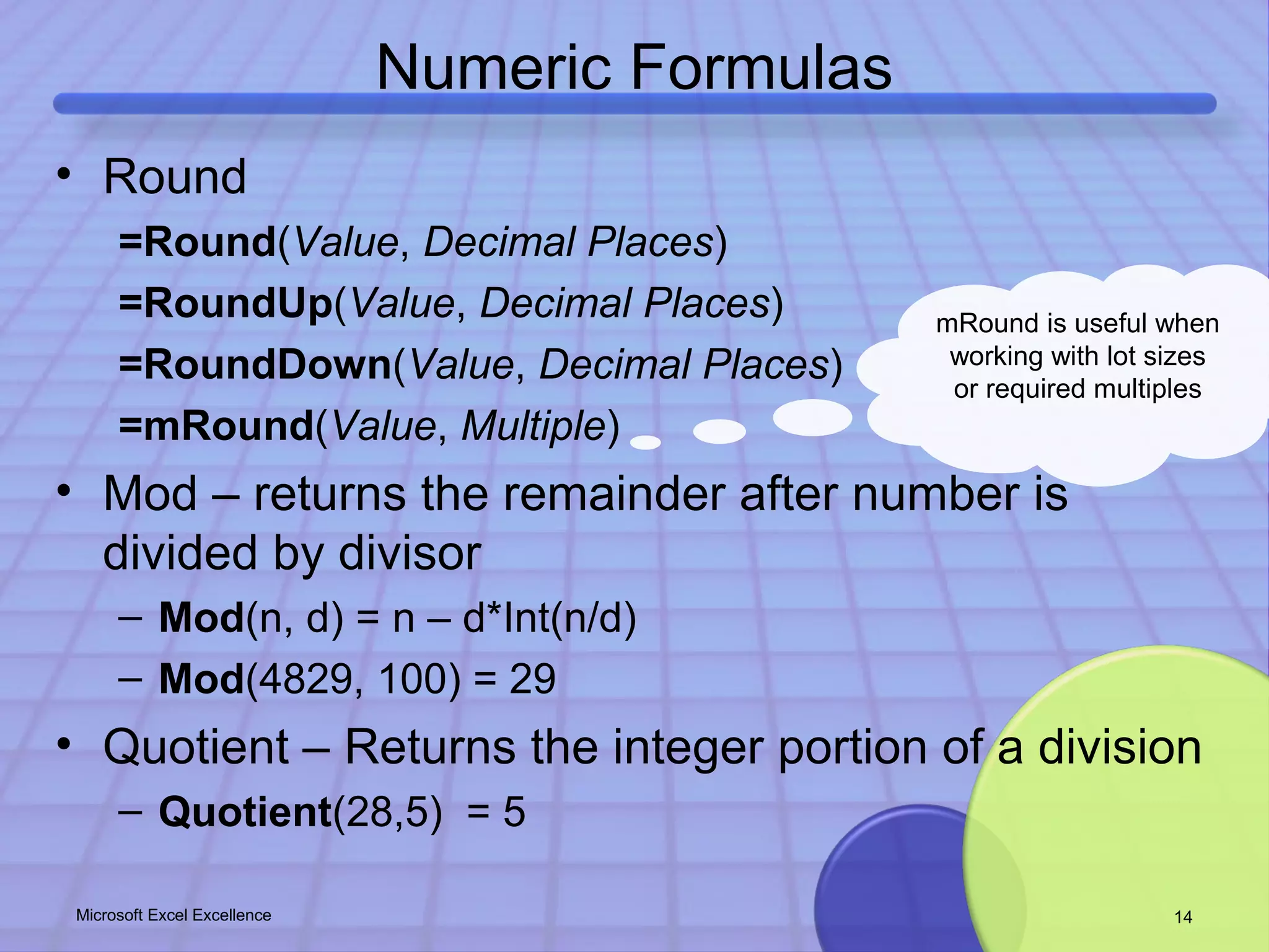 Numeric Formulas 
• Round 
=Round(Value, Decimal Places) 
=RoundUp(Value, Decimal Places) 
=RoundDown(Value, Decimal Places) 
=mRound(Value, Multiple) 
• Mod – returns the remainder after number is 
divided by divisor 
mRound is useful when 
working with lot sizes 
or required multiples 
– Mod(n, d) = n – d*Int(n/d) 
– Mod(4829, 100) = 29 
• Quotient – Returns the integer portion of a division 
– Quotient(28,5) = 5 
Microsoft Excel Excellence 14 
 