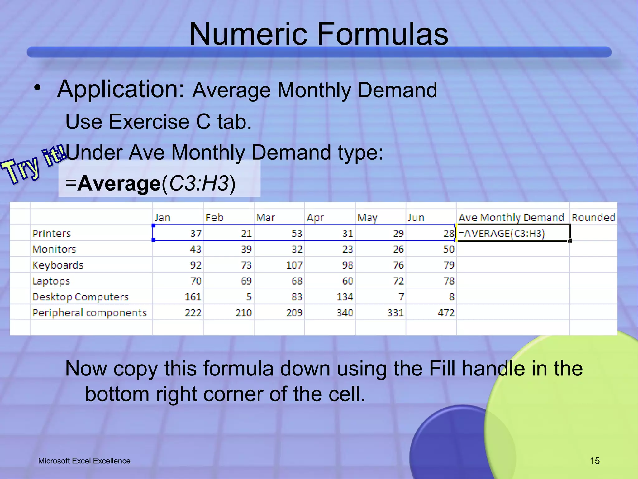 Numeric Formulas 
• Application: Average Monthly Demand 
Use Exercise C tab. 
Under Ave Monthly Demand type: 
=Average(C3:H3) 
Now copy this formula down using the Fill handle in the 
bottom right corner of the cell. 
Microsoft Excel Excellence 15 
 