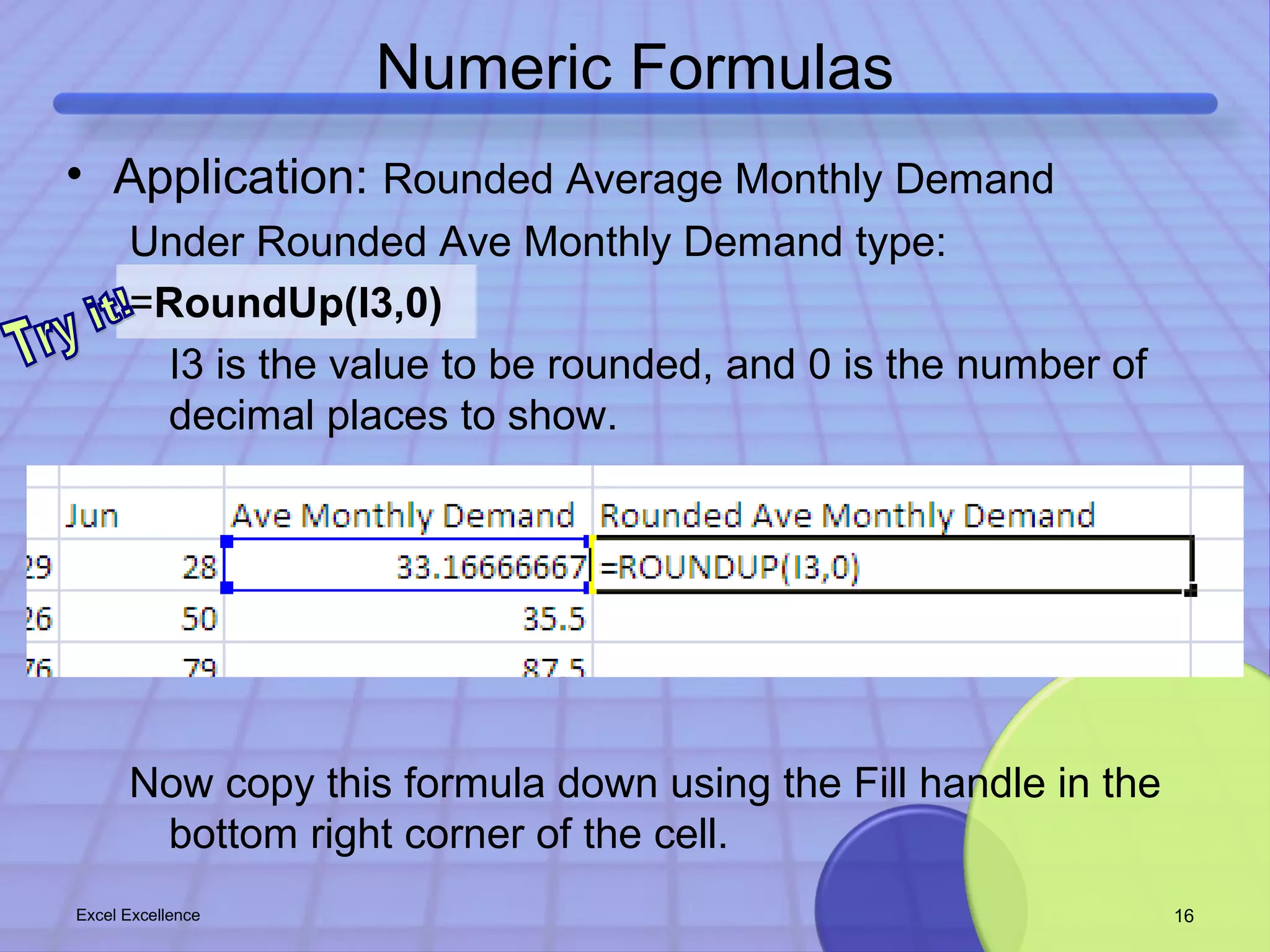 Numeric Formulas 
• Application: Rounded Average Monthly Demand 
Under Rounded Ave Monthly Demand type: 
=RoundUp(I3,0) 
I3 is the value to be rounded, and 0 is the number of 
decimal places to show. 
Now copy this formula down using the Fill handle in the 
bottom right corner of the cell. 
Excel Excellence 16 
 