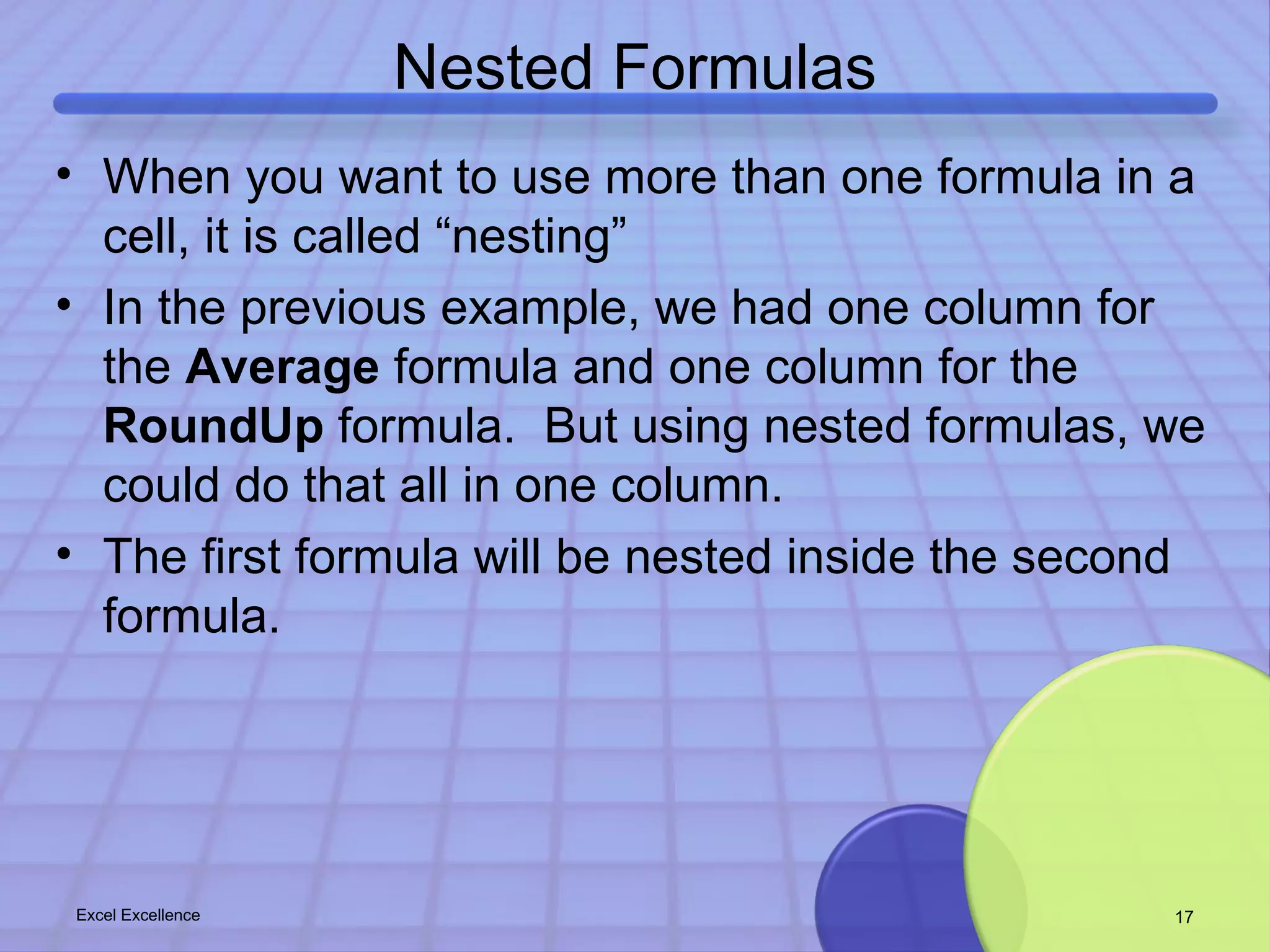 Nested Formulas 
• When you want to use more than one formula in a 
cell, it is called “nesting” 
• In the previous example, we had one column for 
the Average formula and one column for the 
RoundUp formula. But using nested formulas, we 
could do that all in one column. 
• The first formula will be nested inside the second 
formula. 
Excel Excellence 17 
 