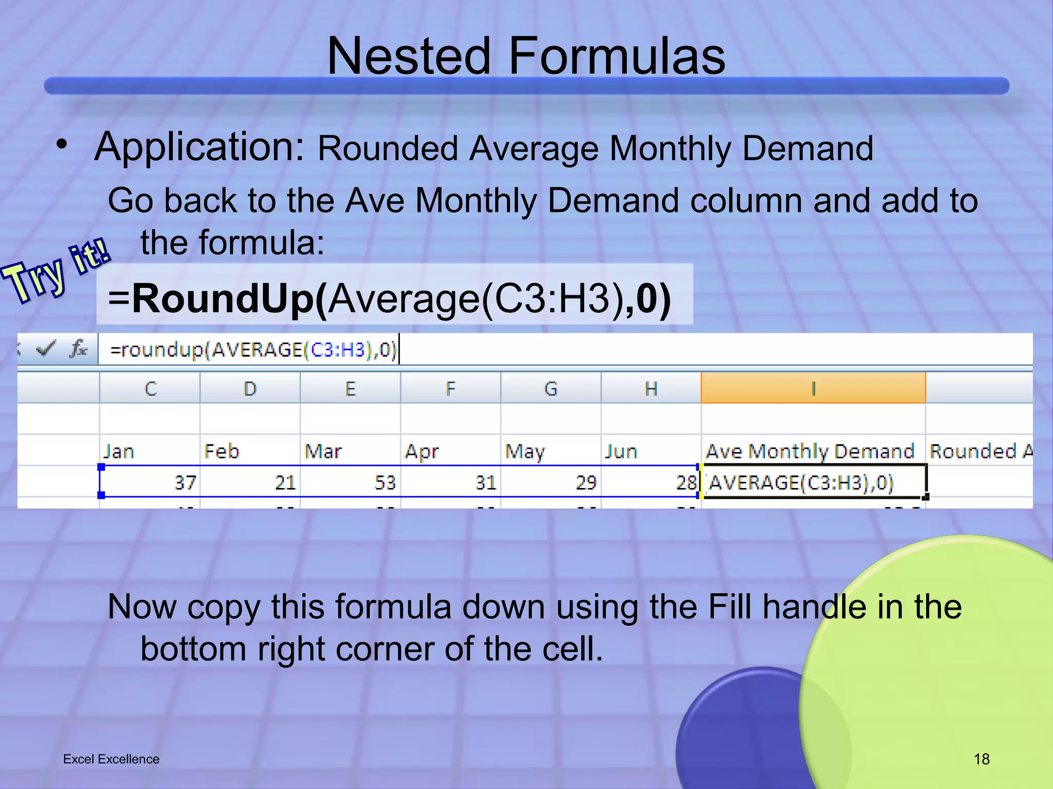 Nested Formulas 
• Application: Rounded Average Monthly Demand 
Go back to the Ave Monthly Demand column and add to 
the formula: 
=RoundUp(Average(C3:H3),0) 
Now copy this formula down using the Fill handle in the 
bottom right corner of the cell. 
Excel Excellence 18 
 