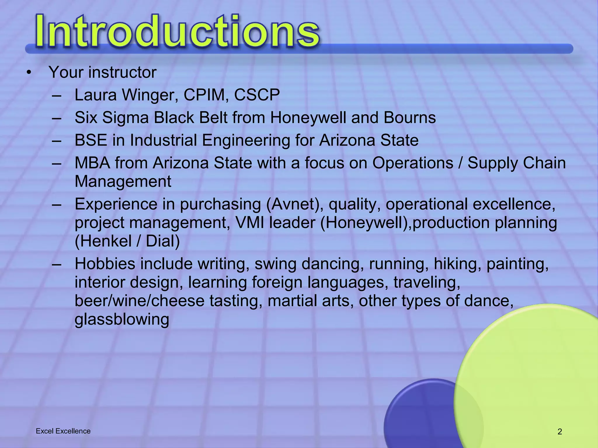 • Your instructor 
– Laura Winger, CPIM, CSCP 
– Six Sigma Black Belt from Honeywell and Bourns 
– BSE in Industrial Engineering for Arizona State 
– MBA from Arizona State with a focus on Operations / Supply Chain 
Management 
– Experience in purchasing (Avnet), quality, operational excellence, 
project management, VMI leader (Honeywell),production planning 
(Henkel / Dial) 
– Hobbies include writing, swing dancing, running, hiking, painting, 
interior design, learning foreign languages, traveling, 
beer/wine/cheese tasting, martial arts, other types of dance, 
glassblowing 
Excel Excellence 2 
 