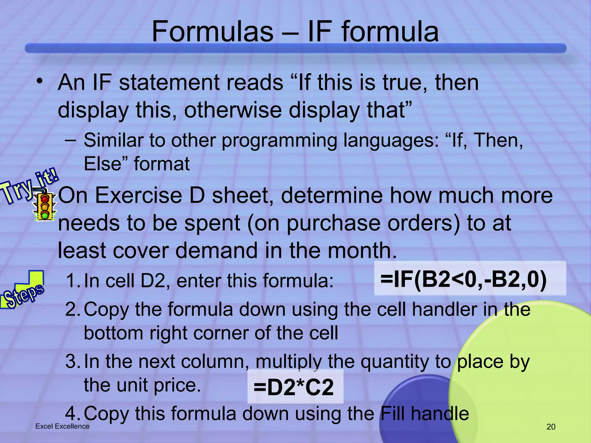 Formulas – IF formula 
• An IF statement reads “If this is true, then 
display this, otherwise display that” 
– Similar to other programming languages: “If, Then, 
Else” format 
• On Exercise D sheet, determine how much more 
needs to be spent (on purchase orders) to at 
least cover demand in the month. 
=IF(B2<0,-B2,0) 
1.In cell D2, enter this formula: 
2.Copy the formula down using the cell handler in the 
bottom right corner of the cell 
3.In the next column, multiply the quantity to place by 
the unit price. 
=D2*C2 
4.Copy this formula down using the Fill handle Excel Excellence 20 
 