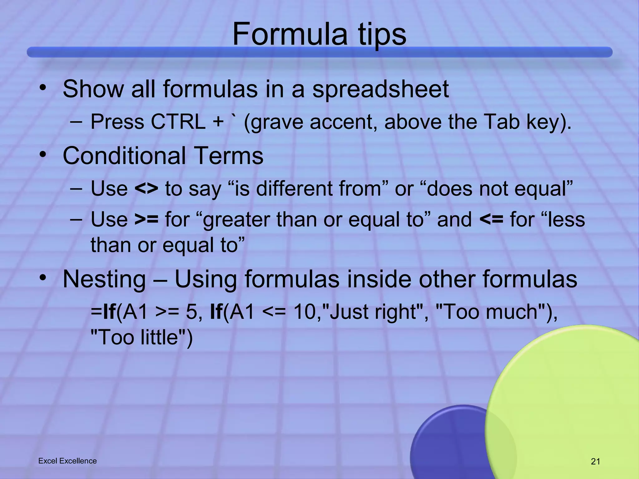 Formula tips 
• Show all formulas in a spreadsheet 
– Press CTRL + ` (grave accent, above the Tab key). 
• Conditional Terms 
– Use <> to say “is different from” or “does not equal” 
– Use >= for “greater than or equal to” and <= for “less 
than or equal to” 
• Nesting – Using formulas inside other formulas 
=If(A1 >= 5, If(A1 <= 10,"Just right", "Too much"), 
"Too little") 
Excel Excellence 21 
 
