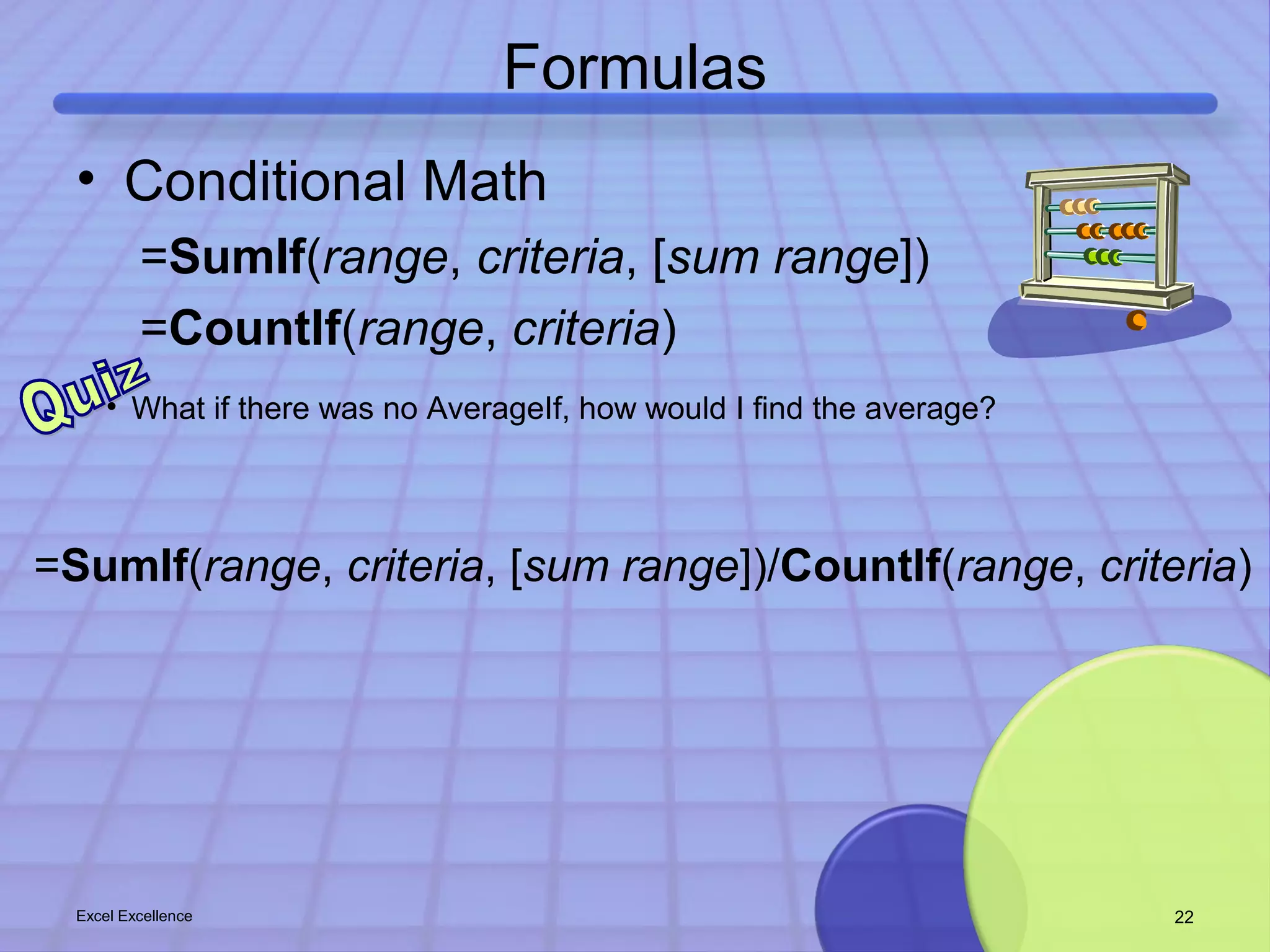 Formulas 
• Conditional Math 
=SumIf(range, criteria, [sum range]) 
=CountIf(range, criteria) 
• What if there was no AverageIf, how would I find the average? 
=SumIf(range, criteria, [sum range])/CountIf(range, criteria) 
Excel Excellence 22 
 