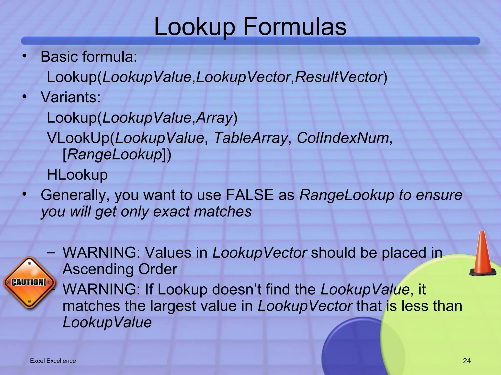 Lookup Formulas 
• Basic formula: 
Lookup(LookupValue,LookupVector,ResultVector) 
• Variants: 
Lookup(LookupValue,Array) 
VLookUp(LookupValue, TableArray, ColIndexNum, 
[RangeLookup]) 
HLookup 
• Generally, you want to use FALSE as RangeLookup to ensure 
you will get only exact matches 
– WARNING: Values in LookupVector should be placed in 
Ascending Order 
– WARNING: If Lookup doesn’t find the LookupValue, it 
matches the largest value in LookupVector that is less than 
LookupValue 
Excel Excellence 24 
 