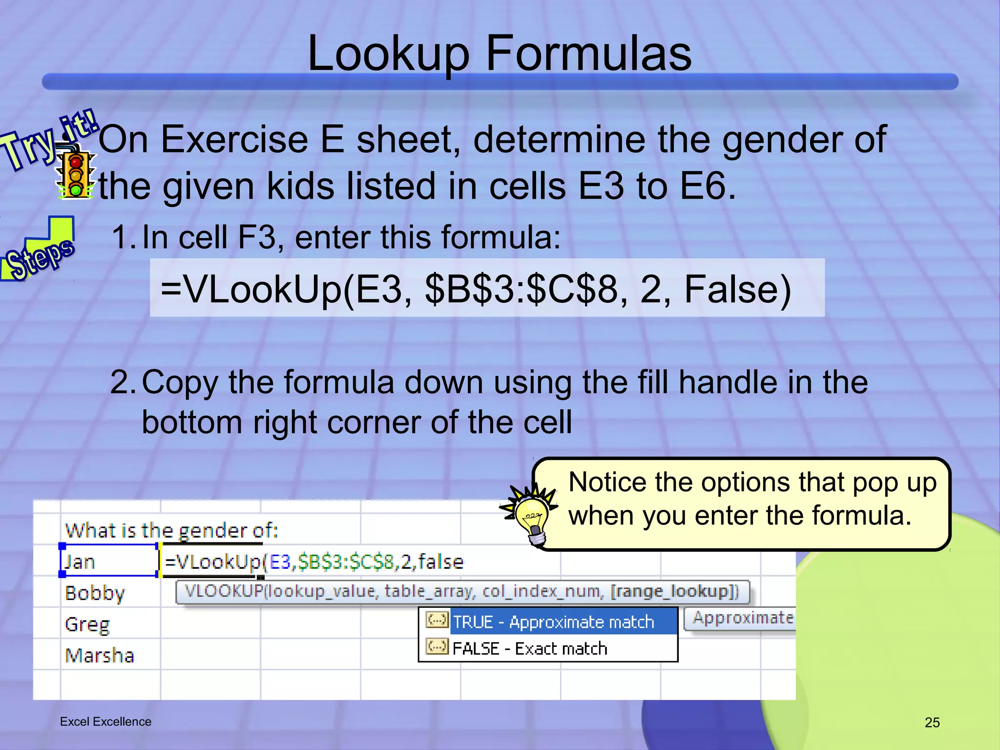 Lookup Formulas 
• On Exercise E sheet, determine the gender of 
the given kids listed in cells E3 to E6. 
1.In cell F3, enter this formula: 
=VLookUp(E3, $B$3:$C$8, 2, False) 
2.Copy the formula down using the fill handle in the 
bottom right corner of the cell 
Notice the options that pop up 
when you enter the formula. 
Excel Excellence 25 
 