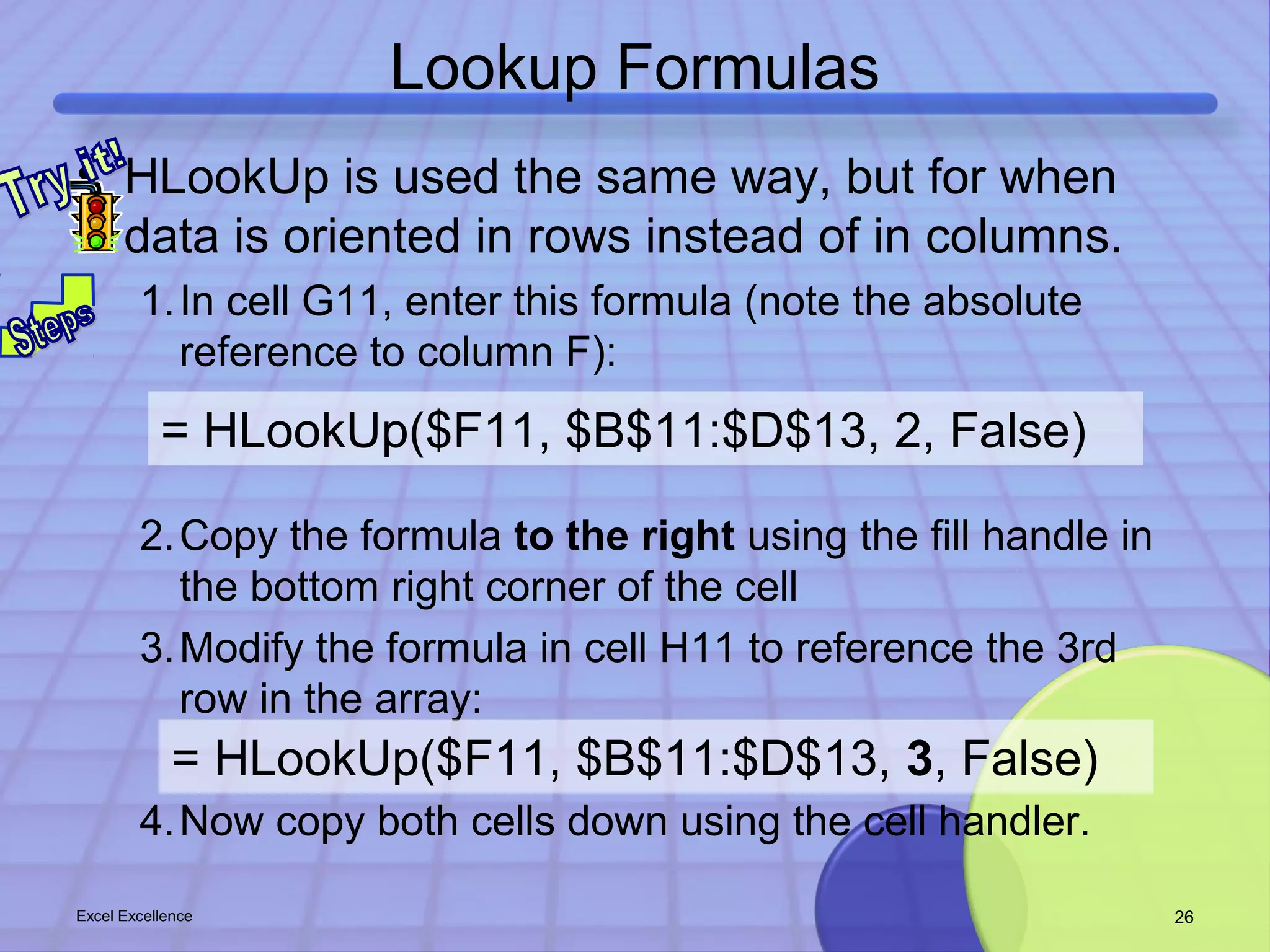 Lookup Formulas 
• HLookUp is used the same way, but for when 
data is oriented in rows instead of in columns. 
1.In cell G11, enter this formula (note the absolute 
reference to column F): 
= HLookUp($F11, $B$11:$D$13, 2, False) 
2.Copy the formula to the right using the fill handle in 
the bottom right corner of the cell 
3.Modify the formula in cell H11 to reference the 3rd 
row in the array: 
= HLookUp($F11, $B$11:$D$13, 3, False) 
4.Now copy both cells down using the cell handler. 
Excel Excellence 26 
 