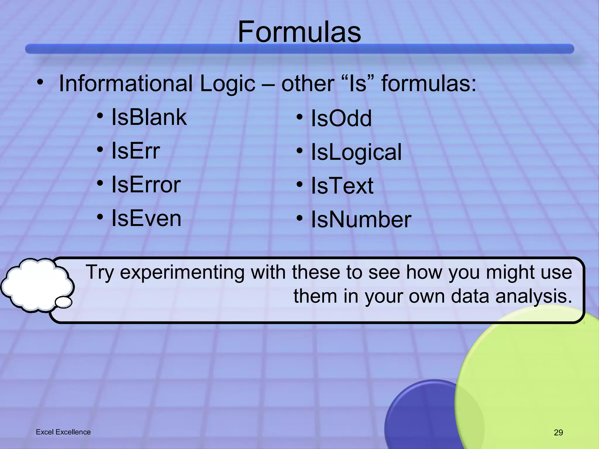 Formulas 
• Informational Logic – other “Is” formulas: 
• IsBlank 
• IsErr 
• IsError 
• IsEven 
• IsOdd 
• IsLogical 
• IsText 
• IsNumber 
Try experimenting with these to see how you might use 
them in your own data analysis. 
Excel Excellence 29 
 