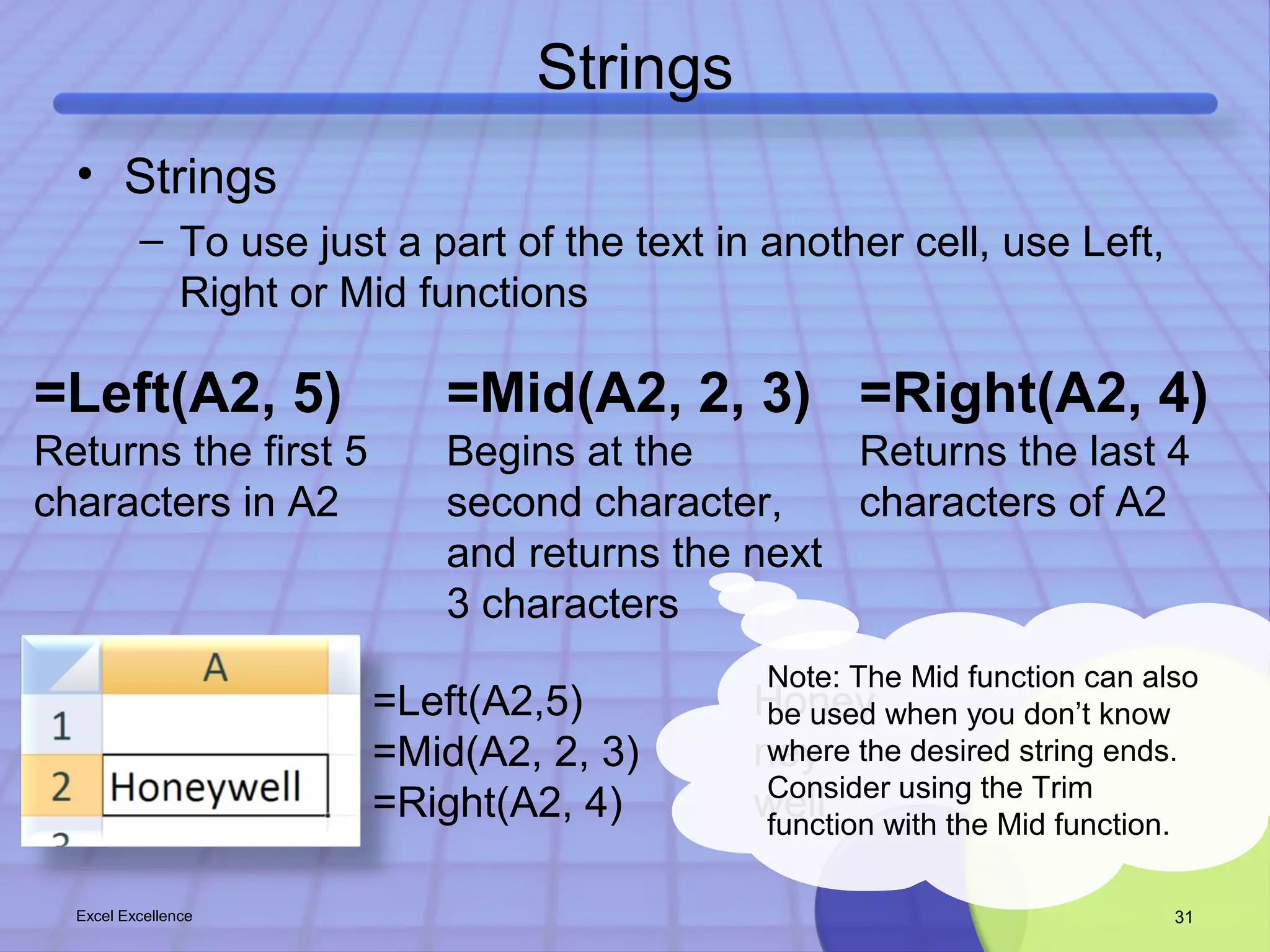 Strings 
• Strings 
– To use just a part of the text in another cell, use Left, 
Right or Mid functions 
=Left(A2, 5) 
Returns the first 5 
characters in A2 
=Mid(A2, 2, 3) 
Begins at the 
second character, 
and returns the next 
3 characters 
=Right(A2, 4) 
Returns the last 4 
characters of A2 
Note: The Mid function can also 
be used when you don’t know 
where the desired string ends. 
Consider using the Trim 
function with the Mid function. 
=Left(A2,5) Honey 
=Mid(A2, 2, 3) ney 
=Right(A2, 4) well 
Excel Excellence 31 
 