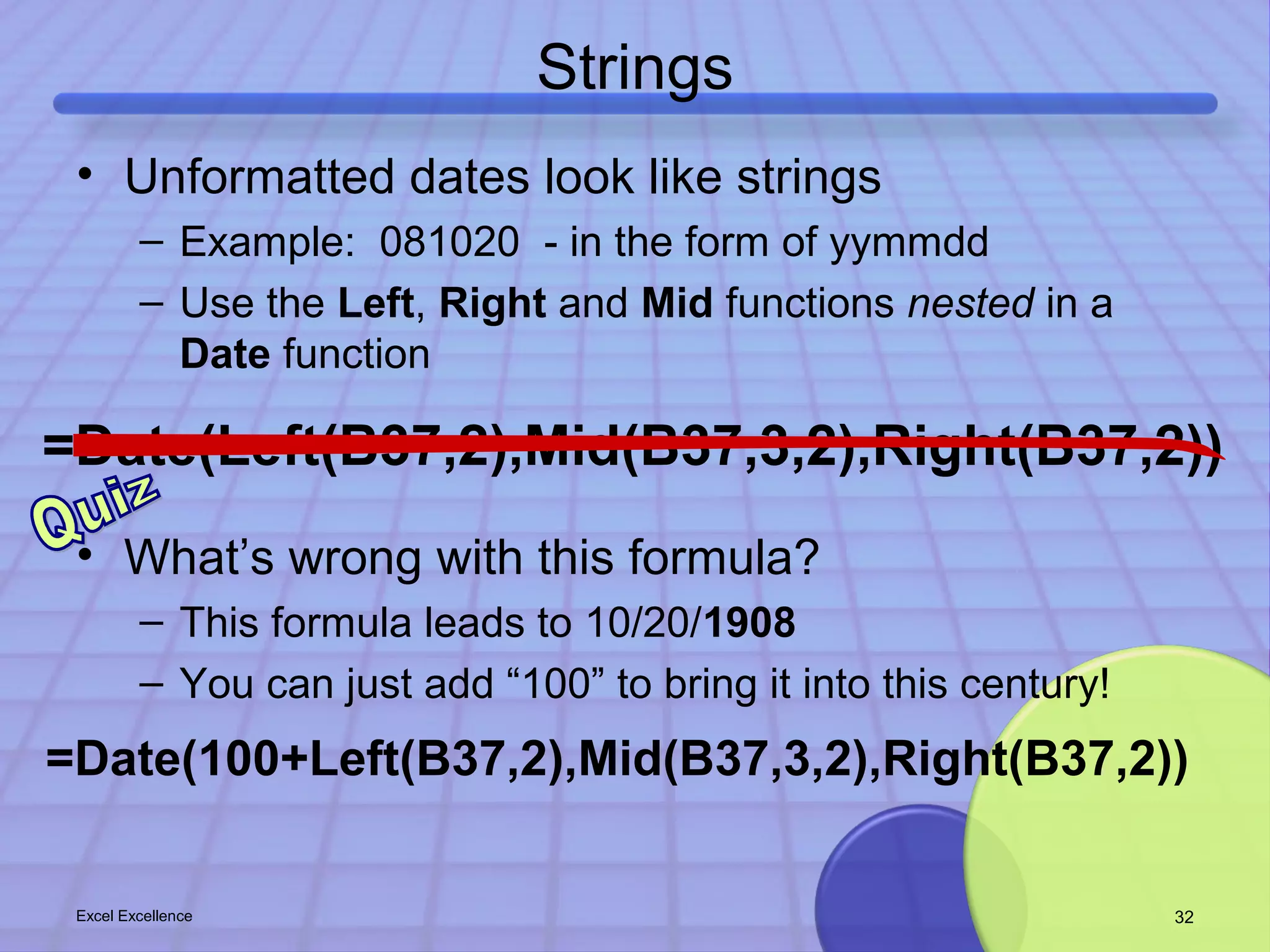 Strings 
• Unformatted dates look like strings 
– Example: 081020 - in the form of yymmdd 
– Use the Left, Right and Mid functions nested in a 
Date function 
=Date(Left(B37,2),Mid(B37,3,2),Right(B37,2)) 
• What’s wrong with this formula? 
– This formula leads to 10/20/1908 
– You can just add “100” to bring it into this century! 
=Date(100+Left(B37,2),Mid(B37,3,2),Right(B37,2)) 
Excel Excellence 32 
 