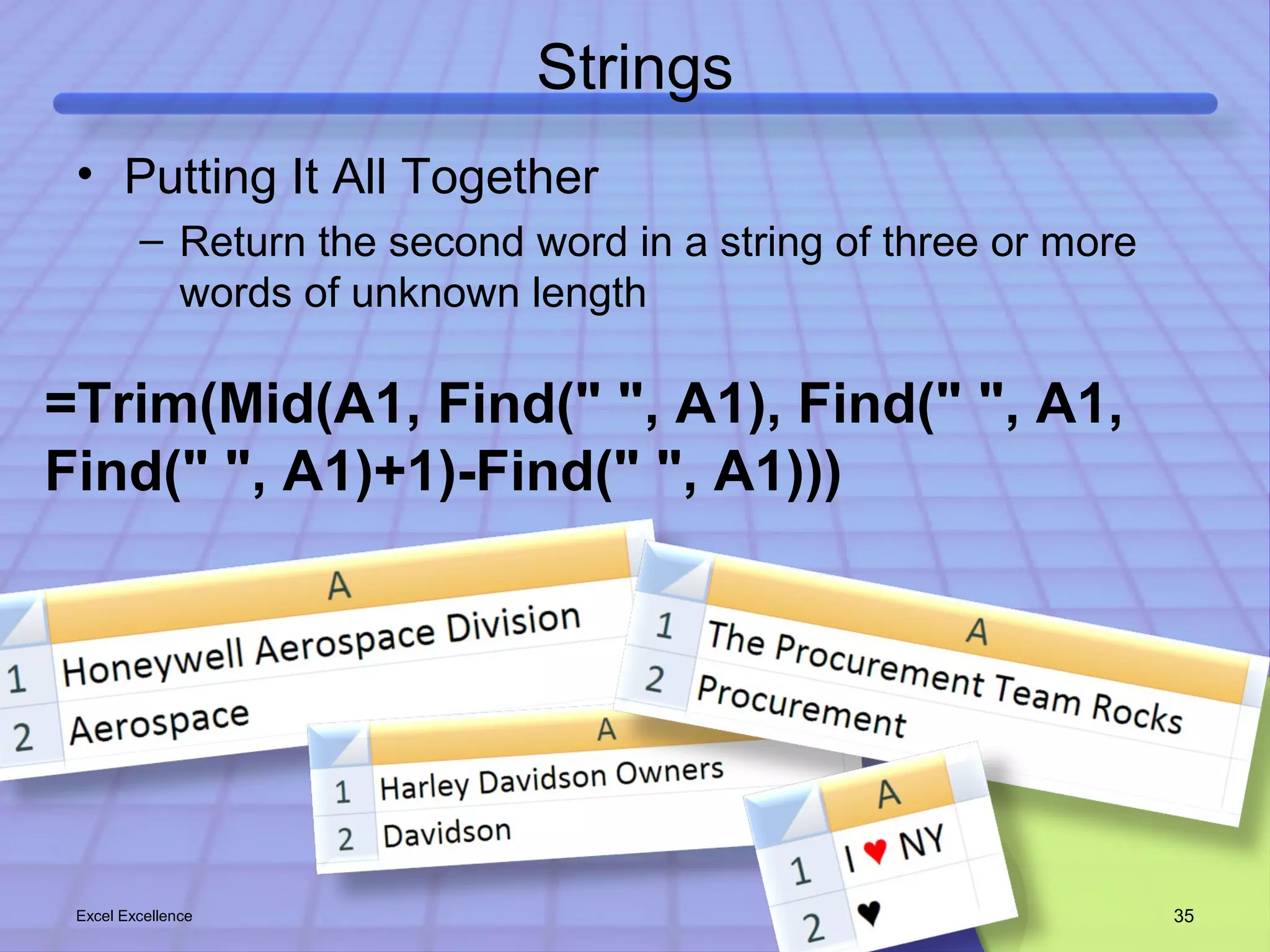 Strings 
• Putting It All Together 
– Return the second word in a string of three or more 
words of unknown length 
=Trim(Mid(A1, Find(" ", A1), Find(" ", A1, 
Find(" ", A1)+1)-Find(" ", A1))) 
Excel Excellence 35 
 